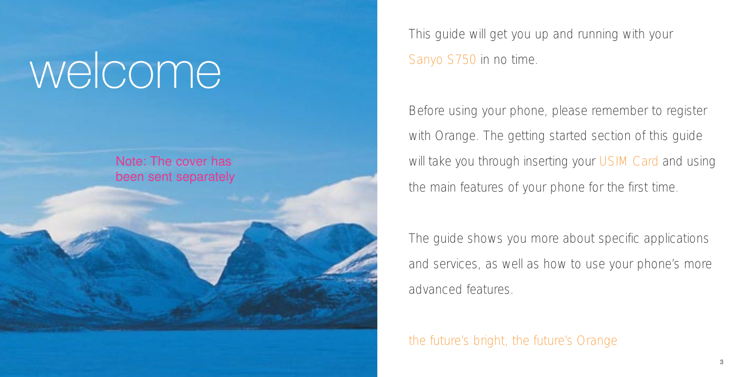 welcome3This guide will get you up and running with your Sanyo S750 in no time. Before using your phone, please remember to registerwith Orange. The getting started section of this guidewill take you through inserting your USIM Card and usingthe main features of your phone for the first time.The guide shows you more about specific applicationsand services, as well as how to use your phone’s moreadvanced features.the future’s bright, the future’s OrangeNote: The cover hasbeen sent separately