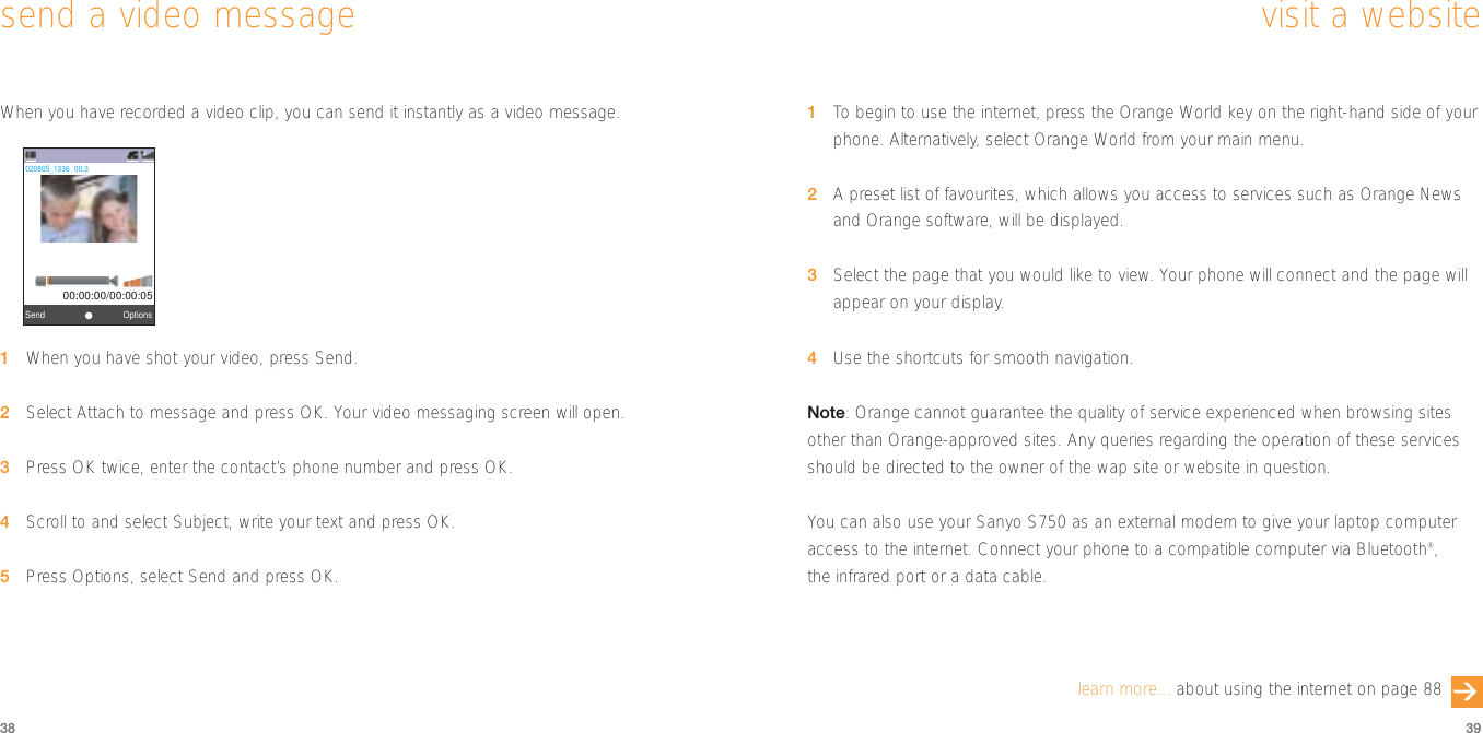 1To  begin to use the internet, press the Orange World key on the right-hand side of yourphone. Alternatively, select Orange World from your main menu.2A preset list of favourites, which allows you access to services such as Orange Newsand Orange software, will be displayed.3Select the page that you would like to view. Your phone will connect and the page willappear on your display.4Use the shortcuts for smooth navigation.Note: Orange cannot guarantee the quality of service experienced when browsing sitesother than Orange-approved sites. Any queries regarding the operation of these servicesshould be directed to the owner of the wap site or website in question.You can also use your Sanyo S750 as an external modem to give your laptop computeraccess to the internet. Connect your phone to a compatible computer via Bluetooth®, the infrared port or a data cable.39visit a websitelearn more... about using the internet on page 88When you have recorded a video clip, you can send it instantly as a video message.1When you have shot your video, press Send.2Select Attach to message and press OK. Your video messaging screen will open.3Press OK twice, enter the contact’s phone number and press OK.4Scroll to and select Subject, write your text and press OK.5Press Options, select Send and press OK.38send a video messageView FinderOptionsSend            00:00:00/00:00:05020805_1336‘00.3