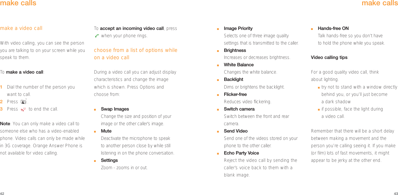■Image Priority Selects one of three image quality settings that is transmitted to the caller.■BrightnessIncreases or decreases brightness. ■White BalanceChanges the white balance.■BacklightDims or brightens the backlight.■Flicker-freeReduces video flickering.■Switch cameraSwitch between the front and rearcamera.■Send VideoSend one of the videos stored on yourphone to the other caller.■Echo Party VoiceReject the video call by sending thecaller’s voice back to them with ablank image.■Hands-free ONTalk hands-free so you don’t have to hold the phone while you speak.Video calling tips:For a good quality video call, think about lighting.■try not to stand with a window directlybehind you, or you’ll just become a dark shadow■if possible, face the light during a video call.Remember that there will be a short delaybetween making a movement and theperson you’re calling seeing it. If you make(or film) lots of fast movements, it mightappear to be jerky at the other end.4342make callsmake a video callWith video calling, you can see the personyou are talking to on your screen while youspeak to them. To  make a video call:1Dial the number of the person you want to call.2Press .3Press  to end the call.Note: You can only make a video call tosomeone else who has a video-enabledphone. Video calls can only be made whilein 3G coverage. Orange Answer Phone isnot available for video calling.To  accept an incoming video call, presswhen your phone rings.choose from a list of options whileon a video callDuring a video call you can adjust displaycharacteristics and change the imagewhich is shown. Press Options and choose from:■Swap ImagesChange the size and position of yourimage or the other caller’s image.■MuteDeactivate the microphone to speak to another person close by while stilllistening in on the phone conversation.■SettingsZoom - zooms in or out.make calls