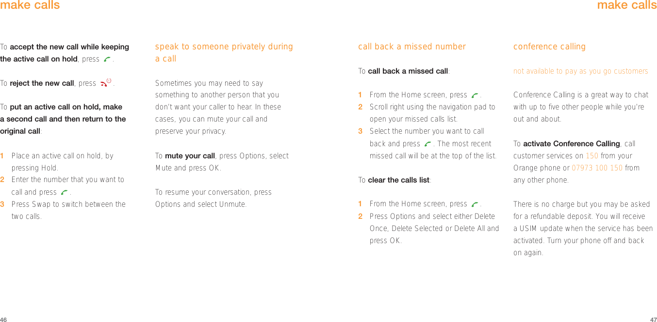 call back a missed numberTo  call back a missed call: 1From the Home screen, press  .2Scroll right using the navigation pad toopen your missed calls list.3Select the number you want to callback and press  . The most recentmissed call will be at the top of the list.To  clear the calls list:1From the Home screen, press  .2Press Options and select either DeleteOnce, Delete Selected or Delete All andpress OK. conference callingnot available to pay as you go customersConference Calling is a great way to chatwith up to five other people while you’re out and about. To  activate Conference Calling, callcustomer services on 150 from yourOrange phone or 07973 100 150 from any other phone. There is no charge but you may be askedfor a refundable deposit. You will receive a USIM update when the service has beenactivated. Turn your phone off and back on again. make calls4746make callsTo  accept the new call while keeping the active call on hold, press  .To  reject the new call, press  .To  put an active call on hold, make a second call and then return to theoriginal call:1Place an active call on hold, bypressing Hold.2Enter the number that you want to call and press  .3Press Swap to switch between the two calls.speak to someone privately duringa callSometimes you may need to saysomething to another person that you don’t want your caller to hear. In thesecases, you can mute your call and preserve your privacy.To  mute your call, press Options, selectMute and press OK.To  resume your conversation, pressOptions and select Unmute.