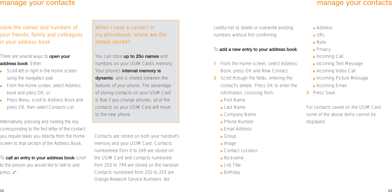 careful not to delete or overwrite existingnumbers without first confirming. To  add a new entry to your address book:1From the Home screen, select AddressBook, press OK and New Contact.2Scroll through the fields, entering thecontact’s details. Press OK to enter theinformation, choosing from:■First Name■Last Name■Company Name■Phone Number ■Email Address■Group■Image■Contact Location■Nickname■Job Title■Birthday■Address■URL■Note■Privacy■Incoming Call■Incoming Text Message■Incoming Video Call■Incoming Picture Message ■Incoming Email. 3Press Save.For contacts saved on the USIM Card,some of the above items cannot bedisplayed.53store the names and numbers ofyour friends, family and colleaguesin your address bookThere are several ways to open youraddress book. Either:■Scroll left or right in the Home screenusing the navigation pad■From the Home screen, select Addressbook and press OK, or■Press Menu, scroll to Address Book andpress OK, then select Contacts List.Alternatively, pressing and holding the keycorresponding to the first letter of the contactyou require takes you directly from the Homescreen to that section of the Address Book.To  call an entry in your address book scrollto the person you would like to talk to andpress .Contacts are stored on both your handset’smemory and your USIM Card. Contactsnumberered from 0 to 249 are stored on the USIM Card and contacts numberedfrom 250 to 749 are stored on the handset.Contacts numbered from 250 to 253 areOrange Network Service Numbers. Be52manage your contactsmanage your contactsWhen I save a contact inmy phonebook, where are thedetails stored?You can store up to 25o names andnumbers on your USIM Card’s memory.Your phone’s internal memory isdynamic, and is shared between thefeatures of your phone. The advantageof storing contacts on your USIM Cardis that if you change phones, all of thecontacts on your USIM Card will moveto the new phone.