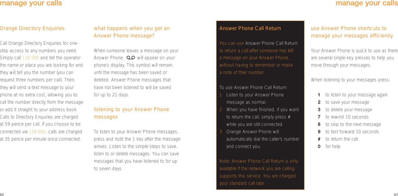 use Answer Phone shortcuts tomanage your messages efficientlyYour Answer Phone is quick to use as thereare several single-key presses to help youmove through your messages. When listening to your messages press:1to listen to your message again2to save your message3to delete your message7to rewind 10 seconds8to skip to the next message9to fast forward 10 seconds#to return the call0for help.61Orange Directory EnquiriesCall Orange Directory Enquiries for one-step access to any numbers you need.Simply call 118 000 and tell the operatorthe name or place you are looking for andthey will tell you the number (you canrequest three numbers per call). Then,they will send a text message to yourphone at no extra cost, allowing you tocall the number directly from the messageor add it straight to your address book.Calls to Directory Enquiries are chargedat 59 pence per call. If you choose to beconnected via 118 000, calls are chargedat 35 pence per minute once connected.what happens when you get anAnswer Phone message?When someone leaves a message on yourAnswer Phone,  will appear on yourphone’s display. This symbol will remainuntil the message has been saved ordeleted. Answer Phone messages thathave not been listened to will be saved for up to 21 days.listening to your Answer PhonemessagesTo  listen to your Answer Phone messages,press and hold the 1 key after the messagearrives. Listen to the simple steps to save,listen to or delete messages. You can savemessages that you have listened to for upto seven days.60manage your callsAnswer Phone Call ReturnYou can use Answer Phone Call Returnto return a call after someone has lefta message on your Answer Phone,without having to remember or makea note of their number.To  use Answer Phone Call Return:1Listen to your Answer Phonemessage as normal.2When you have finished, if you wantto return the call, simply press #while you are still connected.3Orange Answer Phone willautomatically dial the caller’s numberand connect you. Note: Answer Phone Call Return is onlyavailable if the network you are callingsupports this service. You are chargedyour standard call rate. manage your calls