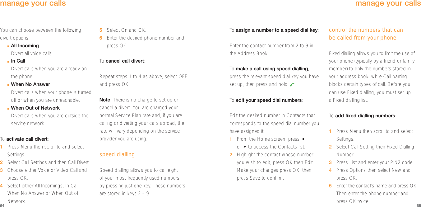 You can choose between the followingdivert options:■All IncomingDivert all voice calls.■In CallDivert calls when you are already onthe phone.■When No AnswerDivert calls when your phone is turnedoff or when you are unreachable.■When Out of NetworkDivert calls when you are outside theservice network.To  activate call divert: 1Press Menu then scroll to and selectSettings.2Select Call Settings and then Call Divert.3Choose either Voice or Video Call andpress OK.4Select either All Incomings, In Call,When No Answer or When Out ofNetwork.5Select On and OK.6Enter the desired phone number andpress OK. To  cancel call divert:Repeat steps 1 to 4 as above, select OFFand press OK.Note: There is no charge to set up orcancel a divert. You are charged yournormal Service Plan rate and, if you arecalling or diverting your calls abroad, therate will vary depending on the serviceprovider you are using. speed diallingSpeed dialling allows you to call eight of your most frequently used numbers by pressing just one key. These numbers are stored in keys 2 – 9.6564To  assign a number to a speed dial key:Enter the contact number from 2 to 9 in the Address Book.To  make a call using speed dialling,press the relevant speed dial key you haveset up, then press and hold  .To  edit your speed dial numbers:Edit the desired number in Contacts thatcorresponds to the speed dial number youhave assigned it.1From the Home screen, press or  to access the Contacts list.2Highlight the contact whose numberyou wish to edit, press OK then Edit.Make your changes press OK, thenpress Save to confirm. control the numbers that can be called from your phoneFixed dialling allows you to limit the use ofyour phone (typically by a friend or familymember) to only the numbers stored inyour address book, while Call barringblocks certain types of call. Before you can use Fixed dialling, you must set up a Fixed dialling list.To  add fixed dialling numbers:1Press Menu then scroll to and selectSettings.2Select Call Setting then Fixed DiallingNumber.3Press List and enter your PIN2 code.4Press Options then select New and press OK.5Enter the contact’s name and press OK.Then enter the phone number and press OK twice.manage your callsmanage your calls