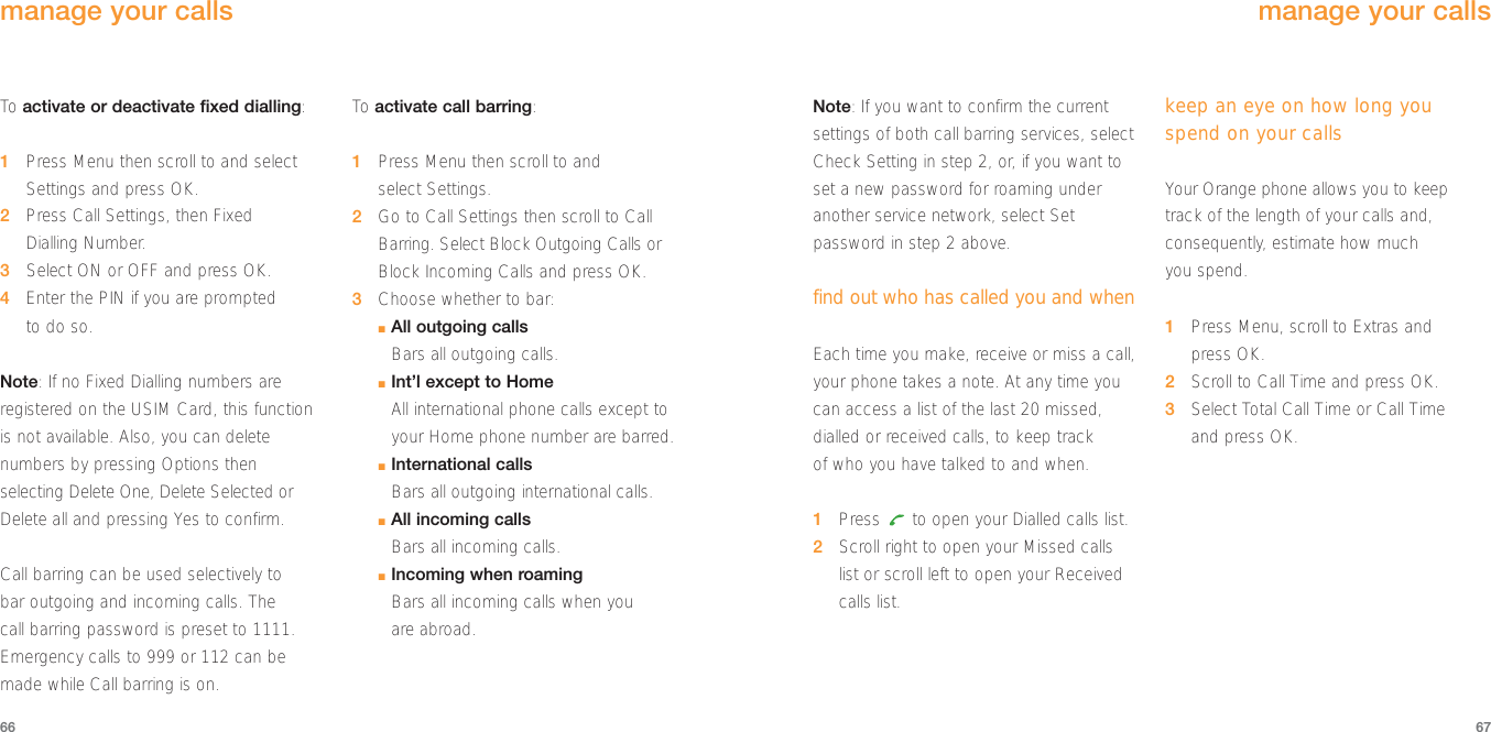 Note: If you want to confirm the currentsettings of both call barring services, selectCheck Setting in step 2, or, if you want toset a new password for roaming underanother service network, select Setpassword in step 2 above.find out who has called you and whenEach time you make, receive or miss a call,your phone takes a note. At any time youcan access a list of the last 20 missed,dialled or received calls, to keep track of who you have talked to and when.1Press  to open your Dialled calls list.2Scroll right to open your Missed calls list or scroll left to open your Receivedcalls list.keep an eye on how long youspend on your callsYour Orange phone allows you to keeptrack of the length of your calls and,consequently, estimate how much you spend.1Press Menu, scroll to Extras and press OK.2Scroll to Call Time and press OK.3Select Total Call Time or Call Time and press OK.6766manage your callsTo  activate or deactivate fixed dialling:1Press Menu then scroll to and selectSettings and press OK.2Press Call Settings, then Fixed Dialling Number.3Select ON or OFF and press OK.4Enter the PIN if you are prompted to do so.Note: If no Fixed Dialling numbers areregistered on the USIM Card, this functionis not available. Also, you can deletenumbers by pressing Options thenselecting Delete One, Delete Selected orDelete all and pressing Yes to confirm.Call barring can be used selectively to bar outgoing and incoming calls. The call barring password is preset to 1111.Emergency calls to 999 or 112 can bemade while Call barring is on.To  activate call barring:1Press Menu then scroll to and select Settings.2Go to Call Settings then scroll to CallBarring. Select Block Outgoing Calls orBlock Incoming Calls and press OK.3Choose whether to bar:■All outgoing callsBars all outgoing calls.■Int’l except to HomeAll international phone calls except toyour Home phone number are barred.■International callsBars all outgoing international calls.■All incoming callsBars all incoming calls.■Incoming when roamingBars all incoming calls when you are abroad.manage your calls