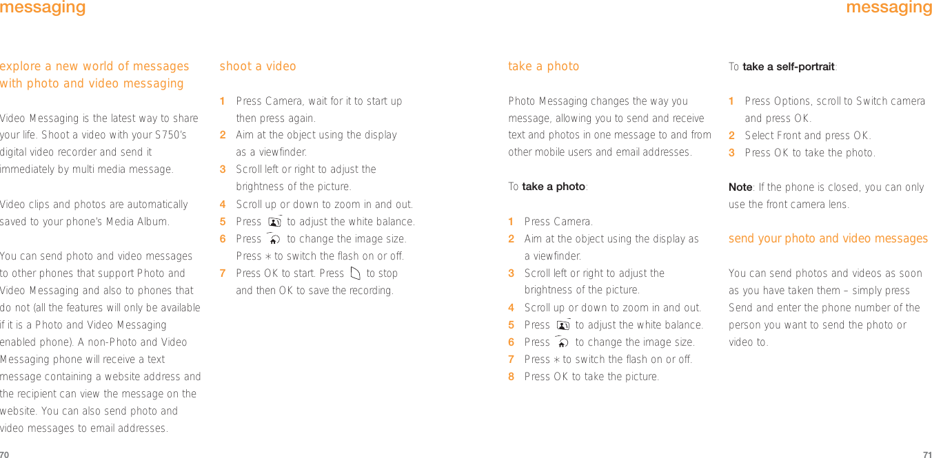 take a photoPhoto Messaging changes the way youmessage, allowing you to send and receivetext and photos in one message to and fromother mobile users and email addresses.To  take a photo:1Press Camera.2Aim at the object using the display as a viewfinder. 3Scroll left or right to adjust thebrightness of the picture.4Scroll up or down to zoom in and out.5Press  to adjust the white balance.6Press  to change the image size.7Press *to switch the flash on or off.8Press OK to take the picture.To  take a self-portrait:1Press Options, scroll to Switch cameraand press OK.2Select Front and press OK.3Press OK to take the photo.Note: If the phone is closed, you can onlyuse the front camera lens.send your photo and video messagesYou can send photos and videos as soonas you have taken them – simply pressSend and enter the phone number of theperson you want to send the photo orvideo to.71explore a new world of messageswith photo and video messagingVideo Messaging is the latest way to shareyour life. Shoot a video with your S750’sdigital video recorder and send itimmediately by multi media message.Video clips and photos are automaticallysaved to your phone’s Media Album.You can send photo and video messagesto other phones that support Photo andVideo Messaging and also to phones thatdo not (all the features will only be availableif it is a Photo and Video Messagingenabled phone). A non-Photo and VideoMessaging phone will receive a textmessage containing a website address andthe recipient can view the message on thewebsite. You can also send photo andvideo messages to email addresses.shoot a video1Press Camera, wait for it to start up then press again.2Aim at the object using the display as a viewfinder.3Scroll left or right to adjust thebrightness of the picture.4Scroll up or down to zoom in and out.5Press  to adjust the white balance.6Press  to change the image size.Press *to switch the flash on or off.7Press OK to start. Press  to stop and then OK to save the recording.70messagingmessaging