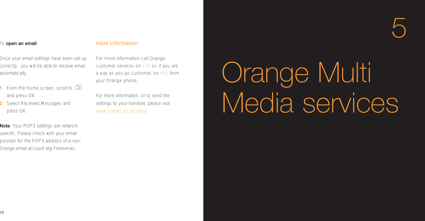 To  open an email:Once your email settings have been set upcorrectly,  you will be able to receive emailautomatically.1From the Home screen, scroll toand press OK.2Select Received Messages and press OK.Note: Your POP3 settings are networkspecific. Please check with your emailprovider for the POP3 address of a non-Orange email account (eg Freeserve).more information For more information call Orangecustomer services on 150 or, if you are a pay as you go customer, on 451 fromyour Orange phone.For more information, or to send thesettings to your handset, please visitwww.orange.co.uk/setup785Orange MultiMedia services