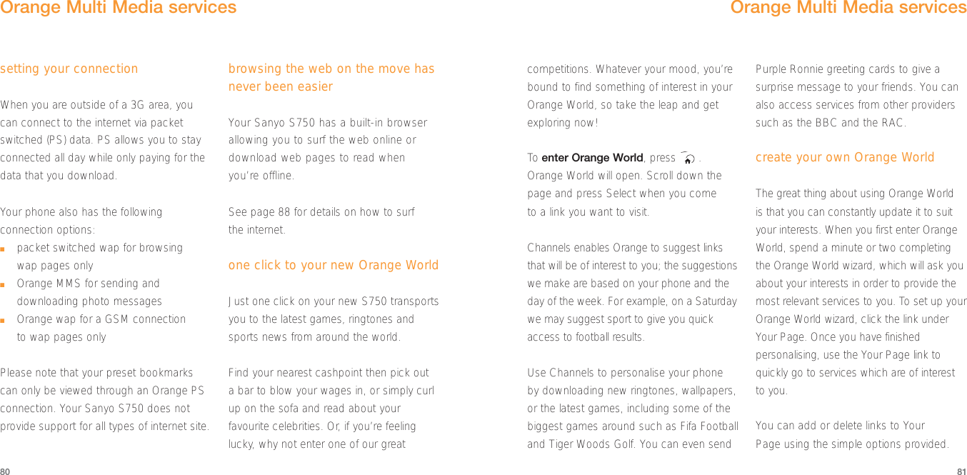 81setting your connectionWhen you are outside of a 3G area, youcan connect to the internet via packetswitched (PS) data. PS allows you to stayconnected all day while only paying for thedata that you download.Your phone also has the followingconnection options:■packet switched wap for browsing wap pages only■Orange MMS for sending anddownloading photo messages■Orange wap for a GSM connection to wap pages onlyPlease note that your preset bookmarkscan only be viewed through an Orange PSconnection. Your Sanyo S750 does notprovide support for all types of internet site.browsing the web on the move hasnever been easierYour Sanyo S750 has a built-in browserallowing you to surf the web online ordownload web pages to read when you’re offline. See page 88 for details on how to surf the internet.one click to your new Orange WorldJust one click on your new S750 transportsyou to the latest games, ringtones andsports news from around the world. Find your nearest cashpoint then pick out a bar to blow your wages in, or simply curlup on the sofa and read about yourfavourite celebrities. Or, if you’re feelinglucky, why not enter one of our great80Orange Multi Media servicescompetitions. Whatever your mood, you’rebound to find something of interest in yourOrange World, so take the leap and getexploring now!To  enter Orange World, press  .Orange World will open. Scroll down thepage and press Select when you come to a link you want to visit. Channels enables Orange to suggest linksthat will be of interest to you; the suggestionswe make are based on your phone and theday of the week. For example, on a Saturdaywe may suggest sport to give you quickaccess to football results.Use Channels to personalise your phone by downloading new ringtones, wallpapers,or the latest games, including some of thebiggest games around such as Fifa Footballand Tiger Woods Golf. You can even sendPurple Ronnie greeting cards to give asurprise message to your friends. You canalso access services from other providerssuch as the BBC and the RAC.create your own Orange WorldThe great thing about using Orange World is that you can constantly update it to suityour interests. When you first enter OrangeWorld, spend a minute or two completingthe Orange World wizard, which will ask youabout your interests in order to provide themost relevant services to you. To set up yourOrange World wizard, click the link underYour Page. Once you have finishedpersonalising, use the Your Page link toquickly go to services which are of interestto you.You can add or delete links to Your Page using the simple options provided. Orange Multi Media services
