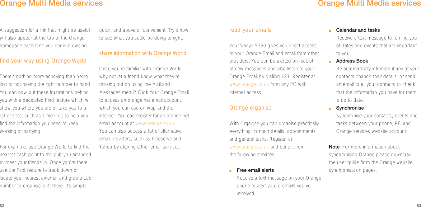 8382read your emailsYour Sanyo S750 gives you direct accessto your Orange Email and email from otherproviders. You can be alerted on receipt of new messages and also listen to yourOrange Email by dialling 123. Register atwww.orange.co.uk from any PC withinternet access. Orange organiseWith Organise you can organise practicallyeverything: contact details, appointmentsand general tasks. Register atwww.orange.co.uk and benefit from the following services:■Free email alertsReceive a text message on your Orangephone to alert you to emails you’vereceived.■Calendar and tasksReceive a text message to remind youof dates and events that are importantto you.■Address BookBe automatically informed if any of yourcontacts change their details, or sendan email to all your contacts to checkthat the information you have for themis up to date.■SynchroniseSynchronise your contacts, events andtasks between your phone, PC andOrange services website account.Note: For more information aboutsynchronising Orange please download the user guide from the Orange websitesynchronisation pages.Orange Multi Media servicesA suggestion for a link that might be usefulwill also appear at the top of the Orangehomepage each time you begin browsing.find your way using Orange WorldThere’s nothing more annoying than beinglost or not having the right number to hand.You can now put these frustrations behindyou with a dedicated Find feature which willshow you where you are or take you to alist of sites, such as Time Out, to help youfind the information you need to keepworking or partying.For example, use Orange World to find thenearest cash point to the pub you arrangedto meet your friends in. Once you’re there,use the Find feature to track down orlocate your nearest cinema, and grab a cabnumber to organise a lift there. It’s simple,quick, and above all convenient. Try it nowto see what you could be doing tonight. share information with Orange WorldOnce you’re familiar with Orange World,why not let a friend know what they’remissing out on using the Mail andMessages menu? Click Your Orange Emailto access an orange.net email account,which you can use on wap and theinternet. You can register for an orange.netemail account at www.orange.co.uk. You can also access a list of alternativeemail providers, such as Freeserve andYahoo by clicking Other email services.Orange Multi Media services