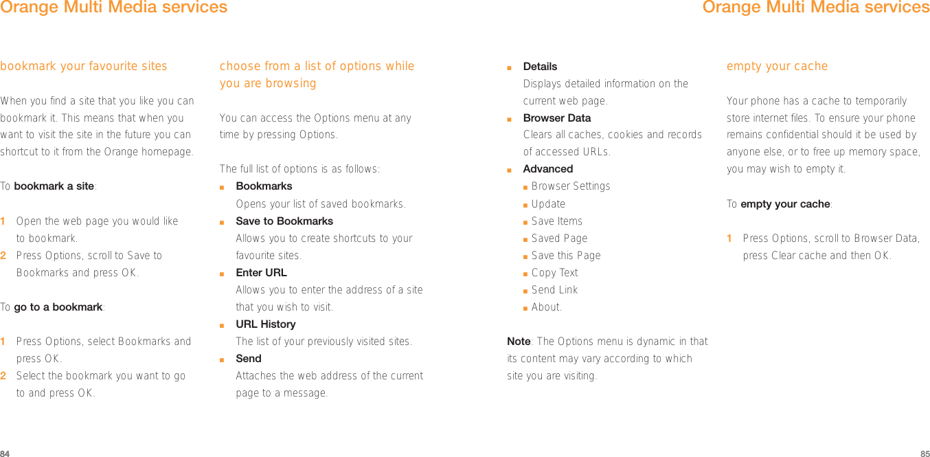 8584■DetailsDisplays detailed information on thecurrent web page.■Browser DataClears all caches, cookies and recordsof accessed URLs.■Advanced■Browser Settings■Update■Save Items■Saved Page■Save this Page■Copy Text■Send Link■About.Note: The Options menu is dynamic in thatits content may vary according to whichsite you are visiting.empty your cacheYour phone has a cache to temporarilystore internet files. To ensure your phoneremains confidential should it be used byanyone else, or to free up memory space,you may wish to empty it.To  empty your cache:1Press Options, scroll to Browser Data,press Clear cache and then OK.Orange Multi Media servicesOrange Multi Media servicesbookmark your favourite sitesWhen you find a site that you like you canbookmark it. This means that when youwant to visit the site in the future you canshortcut to it from the Orange homepage. To bookmark a site:1Open the web page you would liketo bookmark.2Press Options, scroll to Save toBookmarks and press OK.To  go to a bookmark:1Press Options, select Bookmarks andpress OK.2Select the bookmark you want to go to and press OK.choose from a list of options whileyou are browsingYou can access the Options menu at anytime by pressing Options. The full list of options is as follows:■BookmarksOpens your list of saved bookmarks.■Save to BookmarksAllows you to create shortcuts to yourfavourite sites.■Enter URLAllows you to enter the address of a sitethat you wish to visit.■URL HistoryThe list of your previously visited sites.■SendAttaches the web address of the currentpage to a message.84