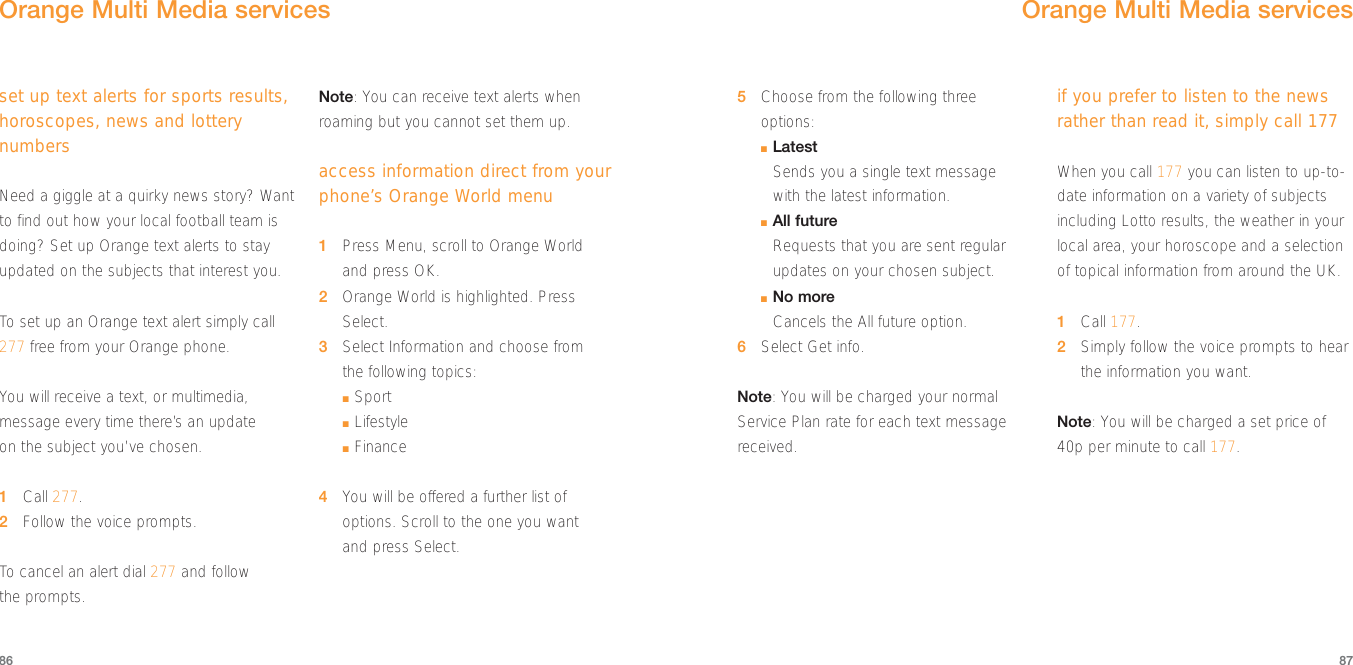 5Choose from the following threeoptions:■LatestSends you a single text message with the latest information.■All futureRequests that you are sent regularupdates on your chosen subject.■No moreCancels the All future option.6Select Get info.Note: You will be charged your normalService Plan rate for each text messagereceived.if you prefer to listen to the newsrather than read it, simply call 177When you call 177 you can listen to up-to-date information on a variety of subjectsincluding Lotto results, the weather in yourlocal area, your horoscope and a selectionof topical information from around the UK.1Call 177.2Simply follow the voice prompts to hearthe information you want.Note: You will be charged a set price of40p per minute to call 177.Orange Multi Media services8786set up text alerts for sports results,horoscopes, news and lotterynumbersNeed a giggle at a quirky news story? Wantto find out how your local football team isdoing? Set up Orange text alerts to stayupdated on the subjects that interest you.To  set up an Orange text alert simply call277 free from your Orange phone.You will receive a text, or multimedia,message every time there’s an update on the subject you’ve chosen.1Call 277.2Follow the voice prompts.To  cancel an alert dial 277 and follow the prompts.Note: You can receive text alerts whenroaming but you cannot set them up.access information direct from yourphone’s Orange World menu1Press Menu, scroll to Orange World and press OK.2Orange World is highlighted. PressSelect.3Select Information and choose from the following topics:■Sport■Lifestyle■Finance4You will be offered a further list ofoptions. Scroll to the one you want and press Select.Orange Multi Media services