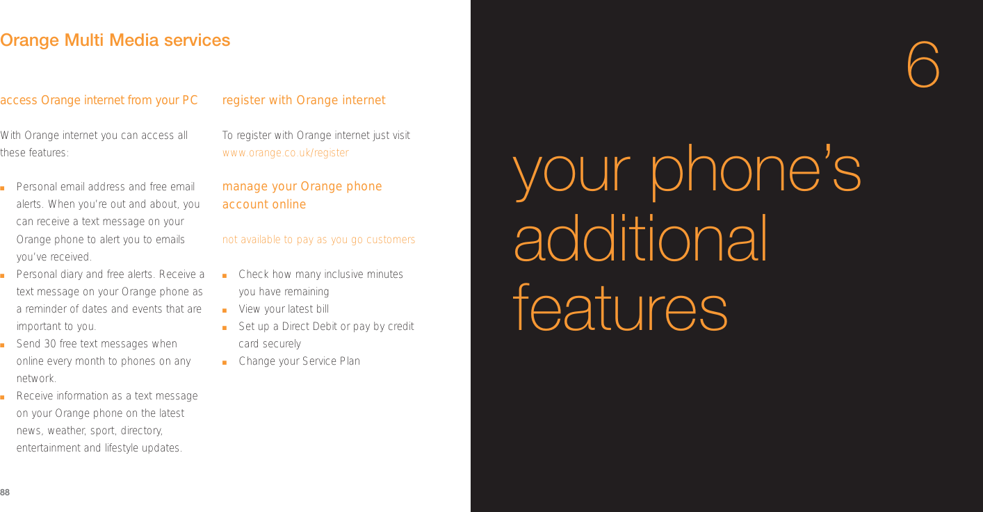 6your phone’sadditionalfeaturesaccess Orange internet from your PCWith Orange internet you can access allthese features:■Personal email address and free emailalerts. When you’re out and about, youcan receive a text message on yourOrange phone to alert you to emailsyou’ve received.■Personal diary and free alerts. Receive atext message on your Orange phone asa reminder of dates and events that areimportant to you.■Send 30 free text messages whenonline every month to phones on anynetwork.■Receive information as a text messageon your Orange phone on the latestnews, weather, sport, directory,entertainment and lifestyle updates. register with Orange internetTo  register with Orange internet just visitwww.orange.co.uk/registermanage your Orange phoneaccount onlinenot available to pay as you go customers■Check how many inclusive minutes you have remaining■View your latest bill■Set up a Direct Debit or pay by creditcard securely■Change your Service PlanOrange Multi Media services88
