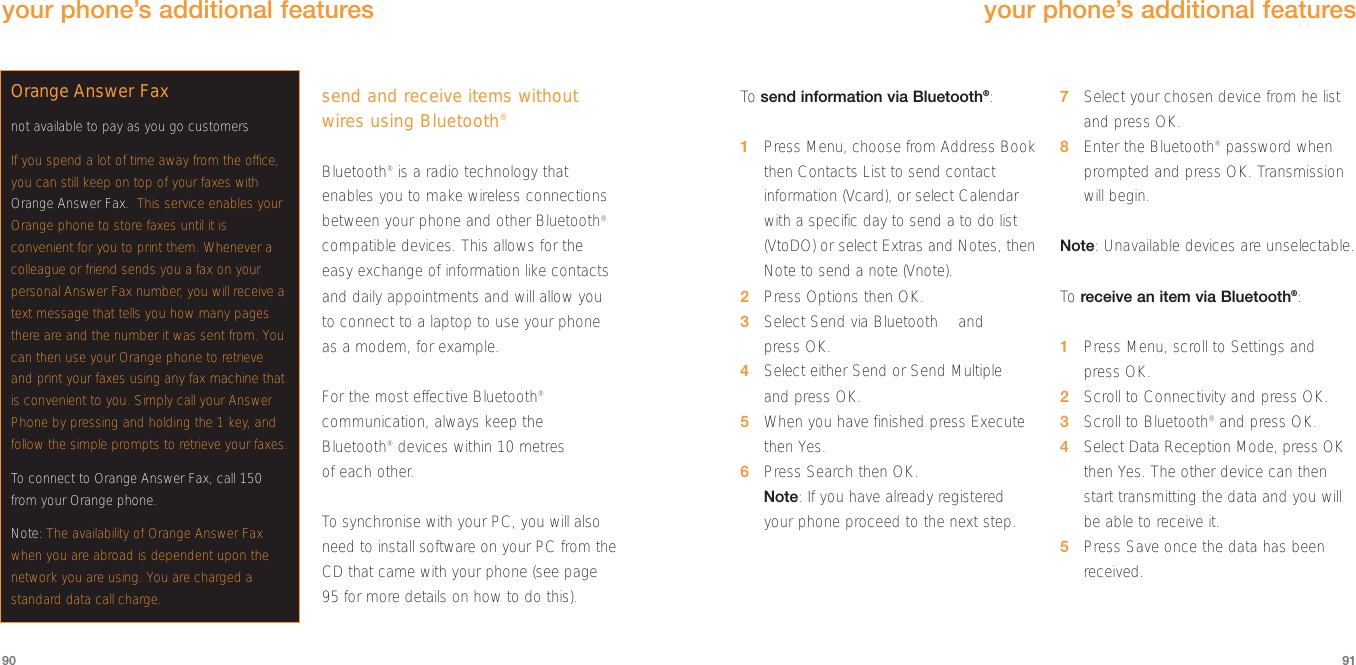 To  send information via Bluetooth®:1Press Menu, choose from Address Bookthen Contacts List to send contactinformation (Vcard), or select Calendarwith a specific day to send a to do list(VtoDO) or select Extras and Notes, thenNote to send a note (Vnote).2Press Options then OK.3Select Send via Bluetooth™ and press OK.4Select either Send or Send Multiple and press OK.5When you have finished press Execute then Yes.6Press Search then OK.Note: If you have already registeredyour phone proceed to the next step.7Select your chosen device from he listand press OK.8Enter the Bluetooth®password when prompted and press OK. Transmission will begin.Note: Unavailable devices are unselectable.To  receive an item via Bluetooth®:1Press Menu, scroll to Settings andpress OK.2Scroll to Connectivity and press OK.3Scroll to Bluetooth®and press OK.4Select Data Reception Mode, press OKthen Yes. The other device can thenstart transmitting the data and you willbe able to receive it.5Press Save once the data has beenreceived.91send and receive items withoutwires using Bluetooth®Bluetooth®is a radio technology thatenables you to make wireless connectionsbetween your phone and other Bluetooth®compatible devices. This allows for theeasy exchange of information like contactsand daily appointments and will allow youto connect to a laptop to use your phoneas a modem, for example. For the most effective Bluetooth®communication, always keep theBluetooth®devices within 10 metres of each other.To  synchronise with your PC, you will alsoneed to install software on your PC from theCD that came with your phone (see page95 for more details on how to do this).90your phone’s additional featuresyour phone’s additional featuresOrange Answer Faxnot available to pay as you go customersIf you spend a lot of time away from the office,you can still keep on top of your faxes withOrange Answer Fax.. This service enables yourOrange phone to store faxes until it isconvenient for you to print them. Whenever acolleague or friend sends you a fax on yourpersonal Answer Fax number, you will receive atext message that tells you how many pagesthere are and the number it was sent from. Youcan then use your Orange phone to retrieveand print your faxes using any fax machine thatis convenient to you. Simply call your AnswerPhone by pressing and holding the 1 key, andfollow the simple prompts to retrieve your faxes. To connect to Orange Answer Fax, call 150from your Orange phone.Note: The availability of Orange Answer Faxwhen you are abroad is dependent upon thenetwork you are using. You are charged astandard data call charge.