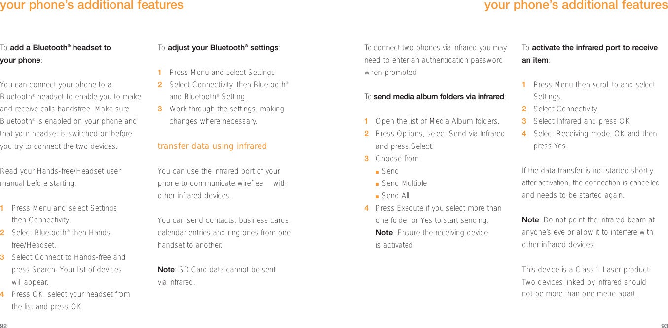 To  connect two phones via infrared you mayneed to enter an authentication passwordwhen prompted.To  send media album folders via infrared:1Open the list of Media Album folders.2Press Options, select Send via Infraredand press Select.3Choose from:■Send■Send Multiple■Send All.4Press Execute if you select more than one folder or Yes to start sending.Note: Ensure the receiving device is activated.To  activate the infrared port to receivean item:1Press Menu then scroll to and selectSettings.2Select Connectivity.3Select Infrared and press OK.4Select Receiving mode, OK and thenpress Yes.If the data transfer is not started shortlyafter activation, the connection is cancelledand needs to be started again. Note: Do not point the infrared beam atanyone’s eye or allow it to interfere withother infrared devices. This device is a Class 1 Laser product. Two devices linked by infrared should not be more than one metre apart.9392your phone’s additional featuresTo  add a Bluetooth®headset to your phone:You can connect your phone to aBluetooth®headset to enable you to makeand receive calls handsfree. Make sureBluetooth®is enabled on your phone andthat your headset is switched on beforeyou try to connect the two devices. Read your Hands-free/Headset usermanual before starting.1Press Menu and select Settings then Connectivity.2Select Bluetooth®then Hands-free/Headset.3Select Connect to Hands-free andpress Search. Your list of devices will appear.4Press OK, select your headset from the list and press OK.To  adjust your Bluetooth®settings:1Press Menu and select Settings.2Select Connectivity, then Bluetooth®and Bluetooth®Setting.3Work through the settings, makingchanges where necessary.transfer data using infraredYou can use the infrared port of your phone to communicate wirefree™ withother infrared devices. You can send contacts, business cards,calendar entries and ringtones from onehandset to another. Note: SD Card data cannot be sent via infrared.your phone’s additional features