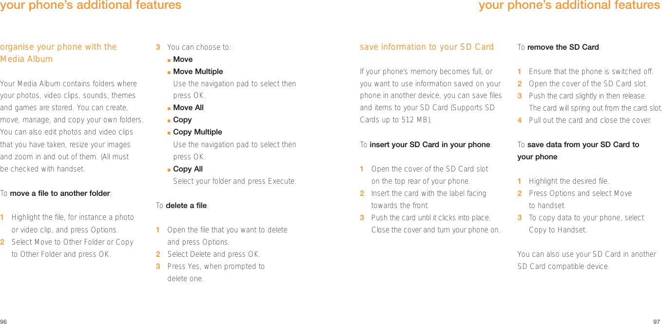 97organise your phone with the Media AlbumYour Media Album contains folders whereyour photos, video clips, sounds, themesand games are stored. You can create,move, manage, and copy your own folders.You can also edit photos and video clipsthat you have taken, resize your imagesand zoom in and out of them. (All must be checked with handset.To  move a file to another folder:1Highlight the file, for instance a photo or video clip, and press Options. 2Select Move to Other Folder or Copy to Other Folder and press OK.3You can choose to:■Move■Move MultipleUse the navigation pad to select thenpress OK.■Move All■Copy■Copy MultipleUse the navigation pad to select thenpress OK.■Copy AllSelect your folder and press Execute.To  delete a file:1Open the file that you want to deleteand press Options. 2Select Delete and press OK.3Press Yes, when prompted to delete one.96your phone’s additional featuressave information to your SD CardIf your phone’s memory becomes full, oryou want to use information saved on yourphone in another device, you can save filesand items to your SD Card (Supports SDCards up to 512 MB).To insert your SD Card in your phone:1Open the cover of the SD Card slot on the top rear of your phone.2Insert the card with the label facingtowards the front.3Push the card until it clicks into place.Close the cover and turn your phone on.To  remove the SD Card:1Ensure that the phone is switched off.2  Open the cover of the SD Card slot.3Push the card slightly in then release. The card will spring out from the card slot.4  Pull out the card and close the cover.To  save data from your SD Card to your phone:1Highlight the desired file.2Press Options and select Move to handset. 3To  copy data to your phone, selectCopy to Handset.You can also use your SD Card in anotherSD Card compatible device.your phone’s additional features