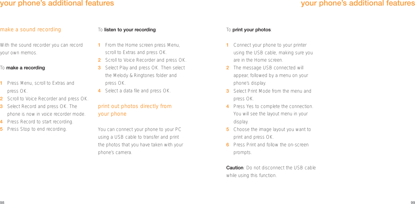 To  print your photos:1Connect your phone to your printerusing the USB cable, making sure youare in the Home screen.2The message USB connected willappear, followed by a menu on yourphone’s display.3Select Print Mode from the menu andpress OK.4Press Yes to complete the connection.You will see the layout menu in yourdisplay.5Choose the image layout you want toprint and press OK.6Press Print and follow the on-screenprompts.Caution: Do not disconnect the USB cablewhile using this function.your phone’s additional features99make a sound recordingWith the sound recorder you can recordyour own memos. To  make a recording:1Press Menu, scroll to Extras and press OK.2Scroll to Voice Recorder and press OK.3Select Record and press OK. Thephone is now in voice recorder mode.4Press Record to start recording.5Press Stop to end recording.To  listen to your recording:1From the Home screen press Menu,scroll to Extras and press OK.2Scroll to Voice Recorder and press OK.3Select Play and press OK. Then selectthe Melody &amp; Ringtones folder andpress OK.4Select a data file and press OK.print out photos directly from your phoneYou can connect your phone to your PCusing a USB cable to transfer and print the photos that you have taken with yourphone’s camera. 98your phone’s additional features