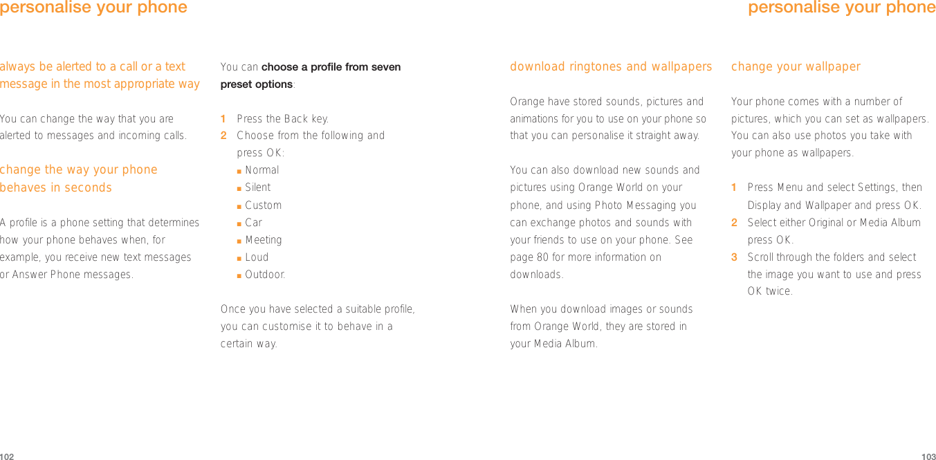 download ringtones and wallpapersOrange have stored sounds, pictures andanimations for you to use on your phone sothat you can personalise it straight away. You can also download new sounds andpictures using Orange World on yourphone, and using Photo Messaging youcan exchange photos and sounds withyour friends to use on your phone. Seepage 80 for more information ondownloads.When you download images or soundsfrom Orange World, they are stored in your Media Album.change your wallpaper Your phone comes with a number ofpictures, which you can set as wallpapers.You can also use photos you take with your phone as wallpapers.1Press Menu and select Settings, thenDisplay and Wallpaper and press OK.2Select either Original or Media Albumpress OK.3Scroll through the folders and select the image you want to use and pressOK twice.103102personalise your phonealways be alerted to a call or a textmessage in the most appropriate wayYou can change the way that you arealerted to messages and incoming calls.change the way your phonebehaves in secondsA profile is a phone setting that determineshow your phone behaves when, forexample, you receive new text messagesor Answer Phone messages.You can choose a profile from seven preset options:1Press the Back key.2Choose from the following and press OK:■Normal■Silent■Custom■Car■Meeting■Loud■Outdoor.Once you have selected a suitable profile,you can customise it to behave in acertain way.personalise your phone