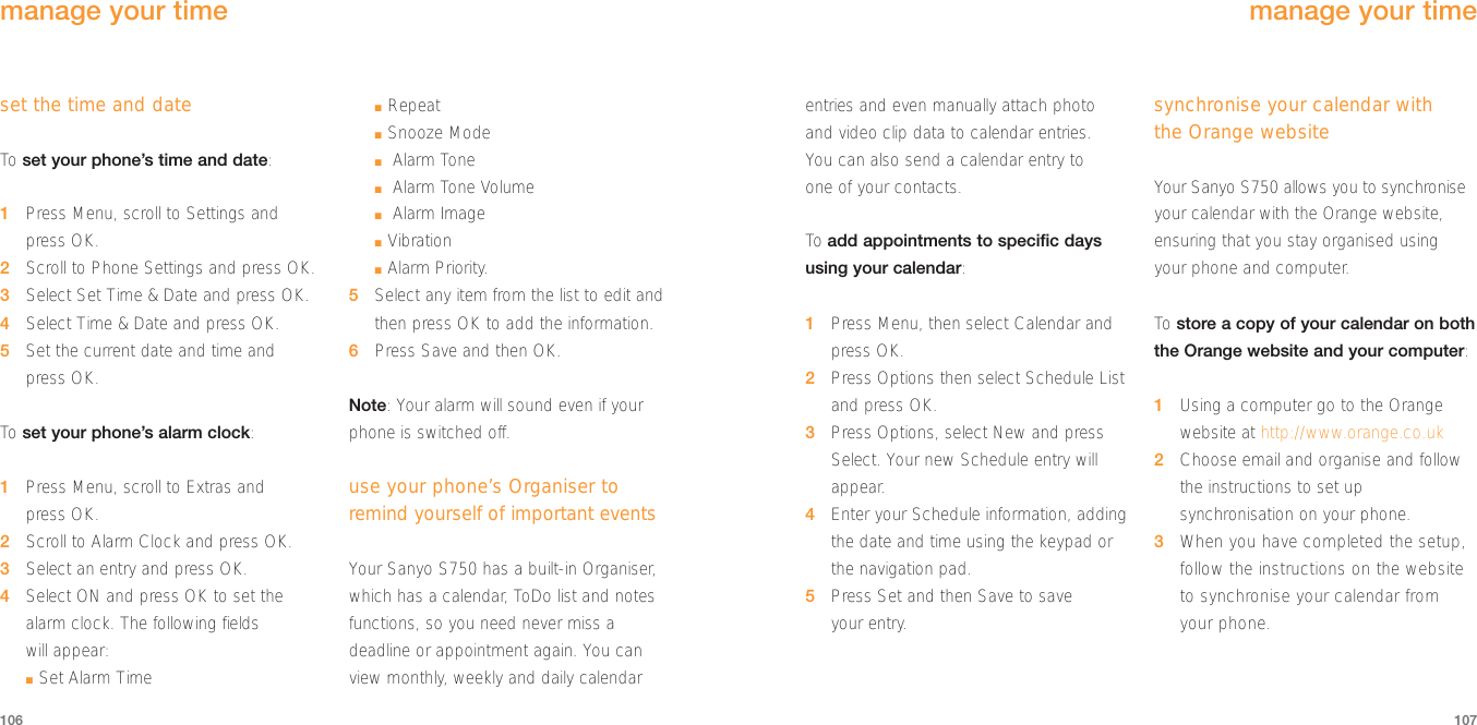 107106entries and even manually attach photoand video clip data to calendar entries. You can also send a calendar entry to one of your contacts.To  add appointments to specific daysusing your calendar:1Press Menu, then select Calendar andpress OK.2Press Options then select Schedule Listand press OK.3Press Options, select New and pressSelect. Your new Schedule entry willappear.4Enter your Schedule information, addingthe date and time using the keypad orthe navigation pad.5Press Set and then Save to save your entry.synchronise your calendar with the Orange websiteYour Sanyo S750 allows you to synchroniseyour calendar with the Orange website,ensuring that you stay organised using your phone and computer.To  store a copy of your calendar on boththe Orange website and your computer:1Using a computer go to the Orangewebsite at http://www.orange.co.uk2Choose email and organise and followthe instructions to set upsynchronisation on your phone.3When you have completed the setup,follow the instructions on the websiteto synchronise your calendar fromyour phone.manage your timeset the time and dateTo  set your phone’s time and date:1Press Menu, scroll to Settings andpress OK.2  Scroll to Phone Settings and press OK.3Select Set Time &amp; Date and press OK.4  Select Time &amp; Date and press OK.5  Set the current date and time and press OK. To  set your phone’s alarm clock:1Press Menu, scroll to Extras and press OK.2Scroll to Alarm Clock and press OK.3Select an entry and press OK.4Select ON and press OK to set thealarm clock. The following fields will appear:■Set Alarm Time■Repeat■Snooze Mode■Alarm Tone■Alarm Tone Volume■Alarm Image■Vibration■Alarm Priority.5Select any item from the list to edit andthen press OK to add the information.6Press Save and then OK.Note: Your alarm will sound even if yourphone is switched off.use your phone’s Organiser toremind yourself of important eventsYour Sanyo S750 has a built-in Organiser,which has a calendar, ToDo list and notesfunctions, so you need never miss adeadline or appointment again. You canview monthly, weekly and daily calendarmanage your time