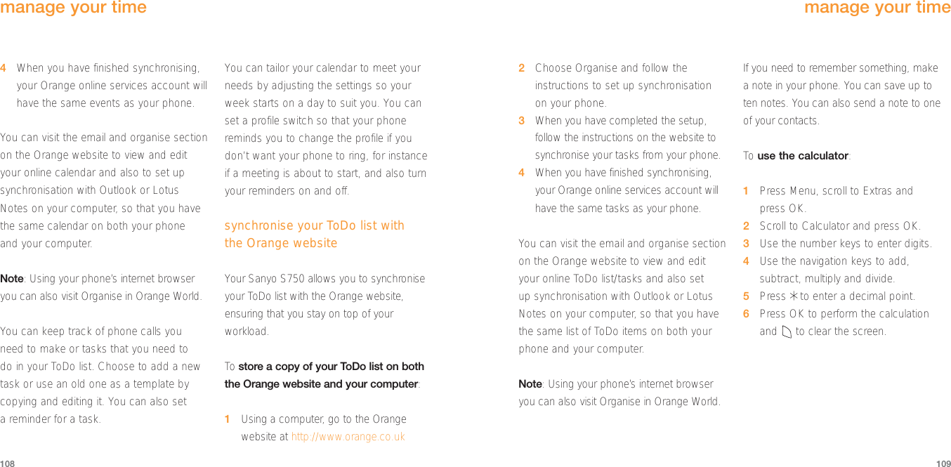 1094When you have finished synchronising,your Orange online services account willhave the same events as your phone.You can visit the email and organise sectionon the Orange website to view and edityour online calendar and also to set upsynchronisation with Outlook or LotusNotes on your computer, so that you havethe same calendar on both your phone and your computer.Note: Using your phone’s internet browseryou can also visit Organise in Orange World.You can keep track of phone calls youneed to make or tasks that you need to do in your ToDo list. Choose to add a newtask or use an old one as a template bycopying and editing it. You can also set a reminder for a task.You can tailor your calendar to meet yourneeds by adjusting the settings so yourweek starts on a day to suit you. You canset a profile switch so that your phonereminds you to change the profile if youdon’t want your phone to ring, for instanceif a meeting is about to start, and also turnyour reminders on and off.synchronise your ToDo list with the Orange websiteYour Sanyo S750 allows you to synchroniseyour ToDo list with the Orange website,ensuring that you stay on top of yourworkload.To  store a copy of your ToDo list on boththe Orange website and your computer:1Using a computer, go to the Orangewebsite at http://www.orange.co.uk1082Choose Organise and follow theinstructions to set up synchronisationon your phone.3When you have completed the setup,follow the instructions on the website tosynchronise your tasks from your phone.4When you have finished synchronising,your Orange online services account willhave the same tasks as your phone.You can visit the email and organise sectionon the Orange website to view and edityour online ToDo list/tasks and also set up synchronisation with Outlook or LotusNotes on your computer, so that you havethe same list of ToDo items on both yourphone and your computer.Note: Using your phone’s internet browseryou can also visit Organise in Orange World.If you need to remember something, make a note in your phone. You can save up to ten notes. You can also send a note to oneof your contacts.To  use the calculator:1Press Menu, scroll to Extras and press OK.2Scroll to Calculator and press OK.3Use the number keys to enter digits. 4Use the navigation keys to add,subtract, multiply and divide.5Press *to enter a decimal point.6Press OK to perform the calculation and to clear the screen.manage your timemanage your time