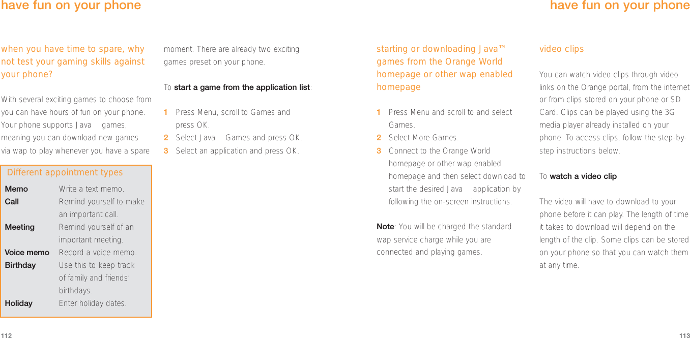 starting or downloading Java™games from the Orange Worldhomepage or other wap enabledhomepage1Press Menu and scroll to and selectGames.2Select More Games.3Connect to the Orange Worldhomepage or other wap enabledhomepage and then select download tostart the desired Java™ application byfollowing the on-screen instructions.Note: You will be charged the standardwap service charge while you areconnected and playing games.video clipsYou can watch video clips through videolinks on the Orange portal, from the internetor from clips stored on your phone or SDCard. Clips can be played using the 3Gmedia player already installed on yourphone. To access clips, follow the step-by-step instructions below.To  watch a video clip:The video will have to download to yourphone before it can play. The length of timeit takes to download will depend on thelength of the clip. Some clips can be storedon your phone so that you can watch themat any time.113112have fun on your phone when you have time to spare, whynot test your gaming skills againstyour phone?With several exciting games to choose fromyou can have hours of fun on your phone.Your phone supports Java™ games,meaning you can download new games via wap to play whenever you have a sparemoment. There are already two excitinggames preset on your phone. To  start a game from the application list:1Press Menu, scroll to Games and press OK.2Select Java™ Games and press OK.3Select an application and press OK.have fun on your phone Memo Write a text memo.Call Remind yourself to makean important call.Meeting Remind yourself of animportant meeting.Voice memo Record a voice memo.Birthday Use this to keep track of family and friends’birthdays.Holiday Enter holiday dates.Different appointment types