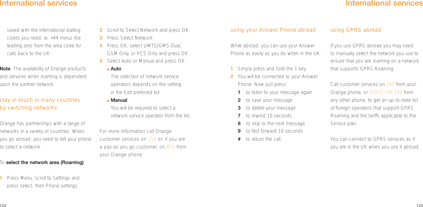 using your Answer Phone abroadWhile abroad, you can use your AnswerPhone as easily as you do when in the UK. 1Simply press and hold the 1 key.2You will be connected to your AnswerPhone. Now just press:1to listen to your message again2to save your message3to delete your message7to rewind 10 seconds8to skip to the next message9to fast forward 10 seconds#to return the call.using GPRS abroadIf you use GPRS abroad you may need to manually select the network you use toensure that you are roaming on a networkthat supports GPRS Roaming. Call customer services on 150 from yourOrange phone, or 07973 100 150 from any other phone, to get an up-to-date listof foreign operators that support GPRSRoaming and the tariffs applicable to theService plan. You can connect to GPRS services as ifyou are in the UK when you use it abroad.123122International services saved with the international diallingcodes you need, ie, +44 minus theleading zero from the area code for calls back to the UK.Note: The availability of Orange productsand services when roaming is dependentupon the partner network.stay in touch in many countries by switching networksOrange has partnerships with a range ofnetworks in a variety of countries. Whenyou go abroad, you need to tell your phoneto select a network.To  select the network area (Roaming):1Press Menu, scroll to Settings andpress select, then Phone settings.2Scroll to Select Network and press OK.3Press Select Network.4Press OK, select UMTS/GMS Dual,GSM Only, or PCS Only and press OK..5Select Auto or Manual and press OK.■AutoThe selection of network serviceoperators depends on the setting in the Edit preferred list. ■ManualYou will be required to select anetwork service operator from the list.For more information call Orangecustomer services on 150 or, if you are a pay as you go customer, on 451 fromyour Orange phone.International services 