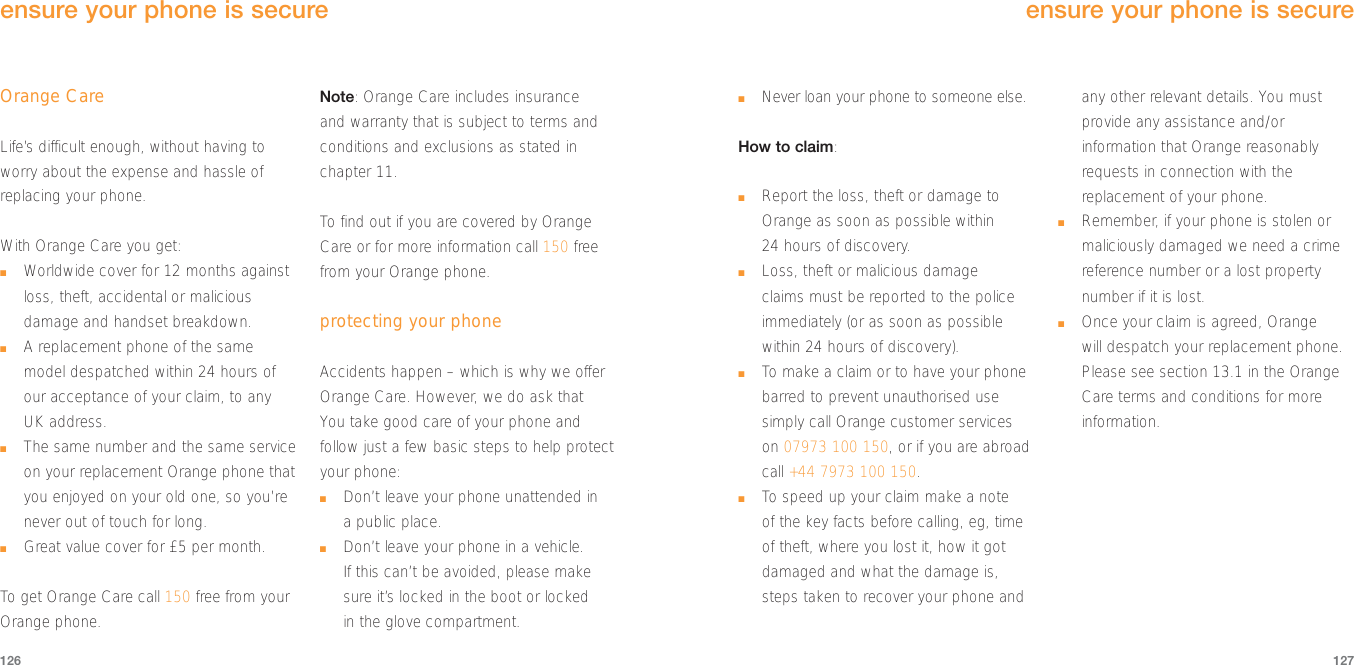 127Orange CareLife’s difficult enough, without having toworry about the expense and hassle ofreplacing your phone. With Orange Care you get:■Worldwide cover for 12 months againstloss, theft, accidental or maliciousdamage and handset breakdown.■A replacement phone of the samemodel despatched within 24 hours ofour acceptance of your claim, to anyUK address.■The same number and the same serviceon your replacement Orange phone thatyou enjoyed on your old one, so you’renever out of touch for long.■Great value cover for £5 per month.To  get Orange Care call 150 free from yourOrange phone.Note: Orange Care includes insurance and warranty that is subject to terms andconditions and exclusions as stated inchapter 11.To  find out if you are covered by OrangeCare or for more information call 150 freefrom your Orange phone.protecting your phoneAccidents happen – which is why we offerOrange Care. However, we do ask that You take good care of your phone andfollow just a few basic steps to help protectyour phone:■Don’t leave your phone unattended in a public place.■Don’t leave your phone in a vehicle.If this can’t be avoided, please makesure it’s locked in the boot or locked in the glove compartment.126■Never loan your phone to someone else.How to claim:■Report the loss, theft or damage toOrange as soon as possible within 24 hours of discovery.■Loss, theft or malicious damage claims must be reported to the policeimmediately (or as soon as possiblewithin 24 hours of discovery). ■To  make a claim or to have your phonebarred to prevent unauthorised usesimply call Orange customer serviceson 07973 100 150, or if you are abroadcall +44 7973 100 150.■To  speed up your claim make a note of the key facts before calling, eg, timeof theft, where you lost it, how it gotdamaged and what the damage is,steps taken to recover your phone andany other relevant details. You mustprovide any assistance and/orinformation that Orange reasonablyrequests in connection with thereplacement of your phone.■Remember, if your phone is stolen ormaliciously damaged we need a crimereference number or a lost propertynumber if it is lost.■Once your claim is agreed, Orange will despatch your replacement phone.Please see section 13.1 in the OrangeCare terms and conditions for moreinformation.ensure your phone is secureensure your phone is secure