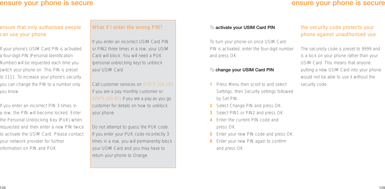 To  activate your USIM Card PIN:To  turn your phone on once USIM CardPIN is activated, enter the four-digit numberand press OK.To  change your USIM Card PIN:1Press Menu then scroll to and selectSettings, then Security settings followedby Set PIN.2Select Change PIN and press OK.3Select PIN1 or PIN2 and press OK.4Enter the current PIN code and press OK.5Enter your new PIN code and press OK.6Enter your new PIN again to confirmand press OK.the security code protects yourphone against unauthorised useThe securioty code is preset to 9999 and is a lock on your phone rather than yourUSIM Card. This means that anyoneputting a new USIM Card into your phonewould not be able to use it without thesecurity code.129ensure that only authorised peoplecan use your phoneIf your phone’s USIM Card PIN is activateda four-digit PIN (Personal IdentificationNumber) will be requested each time youswitch your phone on. This PIN is preset to 1111. To increase your phone’s securityyou can change the PIN to a number onlyyou know.If you enter an incorrect PIN 3 times in a row, the PIN will become locked. Enterthe Personal Unblocking Key (PUK) whenrequested and then enter a new PIN twiceto activate the USIM Card. Please contactyour network provider for furtherinformation on PIN and PUK.128ensure your phone is secureensure your phone is secureWhat if I enter the wrong PIN?If you enter an incorrect USIM Card PINor PIN2 three times in a row, your USIMCard will block. You will need a PUK(personal unblocking key) to unblock your USIM Card. Call customer services on 07973 100 150if you are a pay monthly customer or07973 100 451 if you are a pay as you gocustomer for details on how to unblockyour phone. Do not attempt to guess the PUK code. If you enter your PUK code incorrectly 3times in a row, you will permanently blockyour USIM Card and you may have toreturn your phone to Orange. 