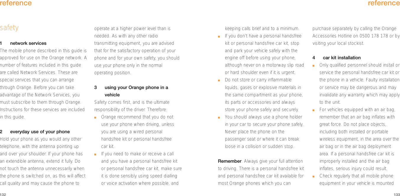 keeping calls brief and to a minimum.■If you don’t have a personal handsfreekit or personal handsfree car kit, stopand park your vehicle safely with theengine off before using your phone,although never on a motorway slip roador hard shoulder even if it is urgent. ■Do not store or carry inflammableliquids, gases or explosive materials inthe same compartment as your phone,its parts or accessories and alwaysstore your phone safely and securely.■You should always use a phone holderin your car to secure your phone safely.Never place the phone on thepassenger seat or where it can breakloose in a collision or sudden stop.Remember: Always give your full attentionto driving. There is a personal handsfree kitand personal handsfree car kit available formost Orange phones which you canpurchase separately by calling the OrangeAccessories Hotline on 0500 178 178 or byvisiting your local stockist. 4car kit installation■Only qualified personnel should install orservice the personal handsfree car kit orthe phone in a vehicle. Faulty installationor service may be dangerous and mayinvalidate any warranty which may applyto the unit.■For vehicles equipped with an air bag,remember that an air bag inflates withgreat force. Do not place objects,including both installed or portablewireless equipment, in the area over theair bag or in the air bag deploymentarea. If a personal handsfree car kit isimproperly installed and the air baginflates, serious injury could result. ■Check regularly that all mobile phoneequipment in your vehicle is mountedreference133safety1network servicesThe mobile phone described in this guide isapproved for use on the Orange network. Anumber of features included in this guideare called Network Services. These arespecial services that you can arrangethrough Orange. Before you can takeadvantage of the Network Services, youmust subscribe to them through Orange.Instructions for these services are includedin this guide.2everyday use of your phoneHold your phone as you would any othertelephone, with the antenna pointing upand over your shoulder. If your phone hasan extendible antenna, extend it fully. Donot touch the antenna unnecessarily whenthe phone is switched on, as this will affectcall quality and may cause the phone tooperate at a higher power level than isneeded. As with any other radiotransmitting equipment, you are advisedthat for the satisfactory operation of yourphone and for your own safety, you shoulduse your phone only in the normaloperating position.3using your Orange phone in avehicleSafety comes first, and is the ultimateresponsibility of the driver. Therefore:■Orange recommend that you do notuse your phone when driving, unlessyou are using a wired personalhandsfree kit or personal handsfree car kit.■If you need to make or receive a calland you have a personal handsfree kitor personal handsfree car kit, make sureit is done sensibly using speed diallingor voice activation where possible, andreference132