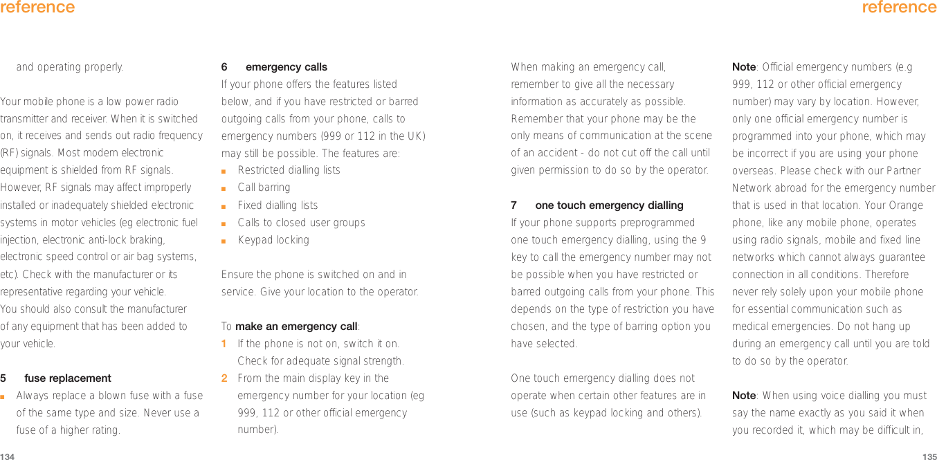 When making an emergency call,remember to give all the necessaryinformation as accurately as possible.Remember that your phone may be theonly means of communication at the sceneof an accident - do not cut off the call untilgiven permission to do so by the operator.7one touch emergency diallingIf your phone supports preprogrammedone touch emergency dialling, using the 9key to call the emergency number may notbe possible when you have restricted orbarred outgoing calls from your phone. Thisdepends on the type of restriction you havechosen, and the type of barring option youhave selected.One touch emergency dialling does notoperate when certain other features are inuse (such as keypad locking and others).Note: Official emergency numbers (e.g999, 112 or other official emergencynumber) may vary by location. However,only one official emergency number isprogrammed into your phone, which maybe incorrect if you are using your phoneoverseas. Please check with our PartnerNetwork abroad for the emergency numberthat is used in that location. Your Orangephone, like any mobile phone, operatesusing radio signals, mobile and fixed linenetworks which cannot always guaranteeconnection in all conditions. Thereforenever rely solely upon your mobile phonefor essential communication such asmedical emergencies. Do not hang upduring an emergency call until you are toldto do so by the operator. Note: When using voice dialling you mustsay the name exactly as you said it whenyou recorded it, which may be difficult in,reference135and operating properly. Your mobile phone is a low power radiotransmitter and receiver. When it is switchedon, it receives and sends out radio frequency(RF) signals. Most modern electronicequipment is shielded from RF signals.However, RF signals may affect improperlyinstalled or inadequately shielded electronicsystems in motor vehicles (eg electronic fuelinjection, electronic anti-lock braking,electronic speed control or air bag systems,etc). Check with the manufacturer or itsrepresentative regarding your vehicle. You should also consult the manufacturer of any equipment that has been added toyour vehicle. 5fuse replacement■Always replace a blown fuse with a fuseof the same type and size. Never use afuse of a higher rating.6emergency callsIf your phone offers the features listedbelow, and if you have restricted or barredoutgoing calls from your phone, calls toemergency numbers (999 or 112 in the UK)may still be possible. The features are:■Restricted dialling lists■Call barring■Fixed dialling lists■Calls to closed user groups■Keypad locking Ensure the phone is switched on and inservice. Give your location to the operator.To  make an emergency call:1If the phone is not on, switch it on.Check for adequate signal strength.2From the main display key in theemergency number for your location (eg999, 112 or other official emergencynumber). reference134