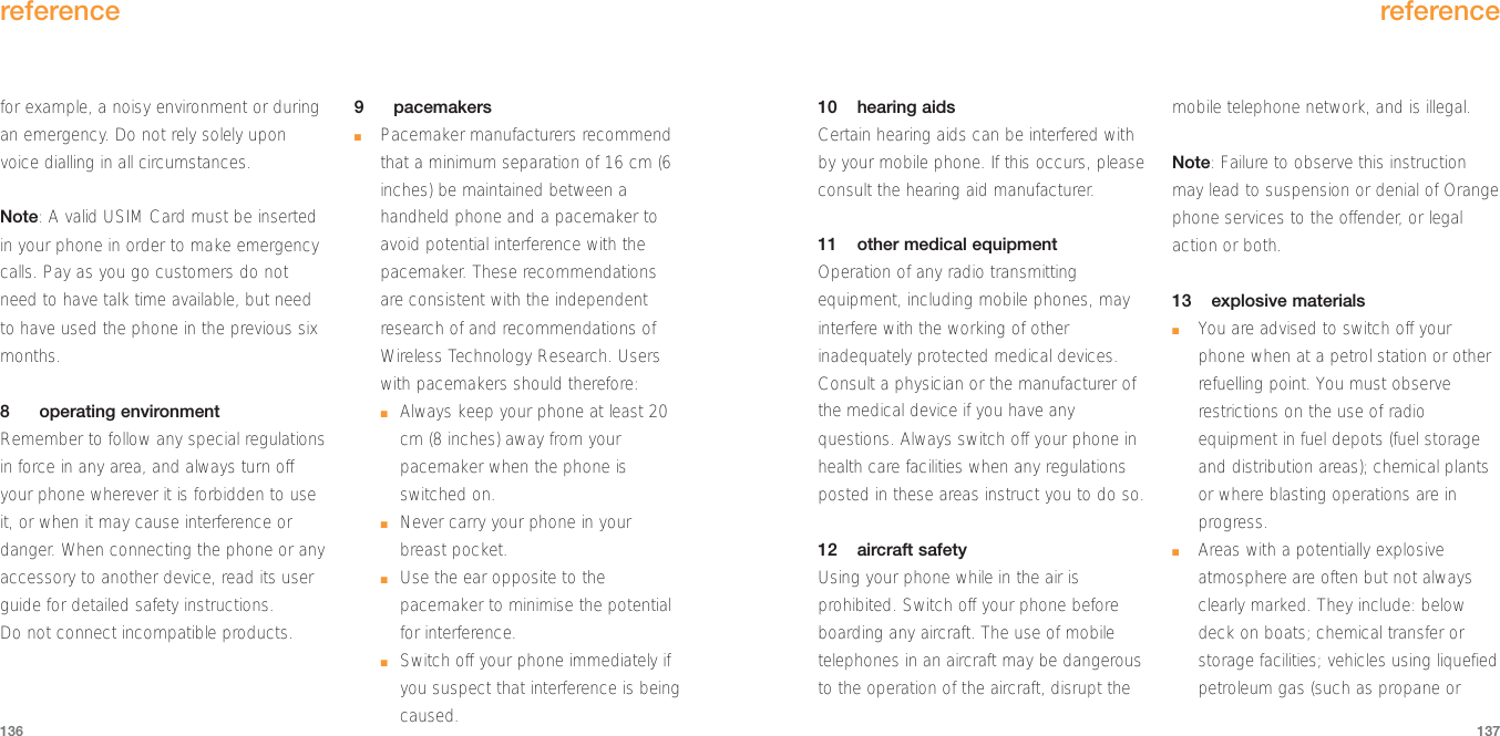 reference137reference13610 hearing aidsCertain hearing aids can be interfered withby your mobile phone. If this occurs, pleaseconsult the hearing aid manufacturer.11 other medical equipmentOperation of any radio transmittingequipment, including mobile phones, mayinterfere with the working of otherinadequately protected medical devices.Consult a physician or the manufacturer ofthe medical device if you have anyquestions. Always switch off your phone inhealth care facilities when any regulationsposted in these areas instruct you to do so. 12 aircraft safetyUsing your phone while in the air isprohibited. Switch off your phone beforeboarding any aircraft. The use of mobiletelephones in an aircraft may be dangerousto the operation of the aircraft, disrupt themobile telephone network, and is illegal.Note: Failure to observe this instructionmay lead to suspension or denial of Orangephone services to the offender, or legalaction or both.13 explosive materials■You are advised to switch off yourphone when at a petrol station or otherrefuelling point. You must observerestrictions on the use of radioequipment in fuel depots (fuel storageand distribution areas); chemical plantsor where blasting operations are inprogress.■Areas with a potentially explosiveatmosphere are often but not alwaysclearly marked. They include: belowdeck on boats; chemical transfer orstorage facilities; vehicles using liquefiedpetroleum gas (such as propane orfor example, a noisy environment or duringan emergency. Do not rely solely uponvoice dialling in all circumstances.Note: A valid USIM Card must be insertedin your phone in order to make emergencycalls. Pay as you go customers do notneed to have talk time available, but needto have used the phone in the previous sixmonths.8operating environmentRemember to follow any special regulationsin force in any area, and always turn offyour phone wherever it is forbidden to useit, or when it may cause interference ordanger. When connecting the phone or anyaccessory to another device, read its userguide for detailed safety instructions. Do not connect incompatible products. 9pacemakers■Pacemaker manufacturers recommendthat a minimum separation of 16 cm (6inches) be maintained between ahandheld phone and a pacemaker toavoid potential interference with thepacemaker. These recommendationsare consistent with the independentresearch of and recommendations ofWireless Technology Research. Userswith pacemakers should therefore:■Always keep your phone at least 20cm (8 inches) away from yourpacemaker when the phone isswitched on.■Never carry your phone in yourbreast pocket.■Use the ear opposite to thepacemaker to minimise the potentialfor interference.■Switch off your phone immediately ifyou suspect that interference is beingcaused. 