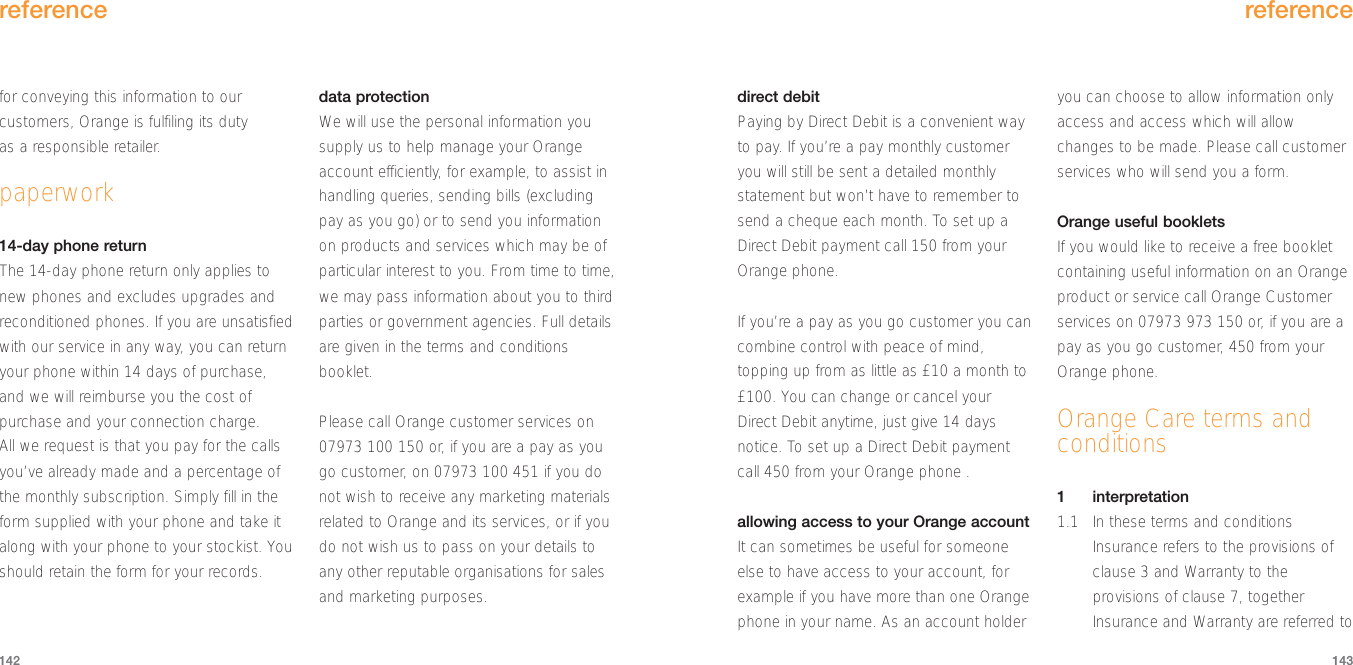 reference143for conveying this information to ourcustomers, Orange is fulfiling its duty as a responsible retailer.paperwork14-day phone return The 14-day phone return only applies tonew phones and excludes upgrades andreconditioned phones. If you are unsatisfiedwith our service in any way, you can returnyour phone within 14 days of purchase,and we will reimburse you the cost ofpurchase and your connection charge. All we request is that you pay for the callsyou’ve already made and a percentage ofthe monthly subscription. Simply fill in theform supplied with your phone and take italong with your phone to your stockist. Youshould retain the form for your records.data protectionWe will use the personal information yousupply us to help manage your Orangeaccount efficiently, for example, to assist inhandling queries, sending bills (excludingpay as you go) or to send you informationon products and services which may be ofparticular interest to you. From time to time,we may pass information about you to thirdparties or government agencies. Full detailsare given in the terms and conditionsbooklet.Please call Orange customer services on 07973 100 150 or, if you are a pay as yougo customer, on 07973 100 451 if you donot wish to receive any marketing materialsrelated to Orange and its services, or if youdo not wish us to pass on your details toany other reputable organisations for salesand marketing purposes.reference142direct debit Paying by Direct Debit is a convenient wayto pay. If you’re a pay monthly customeryou will still be sent a detailed monthlystatement but won’t have to remember tosend a cheque each month. To set up aDirect Debit payment call 150 from yourOrange phone.If you’re a pay as you go customer you cancombine control with peace of mind,topping up from as little as £10 a month to£100. You can change or cancel yourDirect Debit anytime, just give 14 daysnotice. To set up a Direct Debit paymentcall 450 from your Orange phone .  allowing access to your Orange accountIt can sometimes be useful for someoneelse to have access to your account, forexample if you have more than one Orangephone in your name. As an account holderyou can choose to allow information onlyaccess and access which will allowchanges to be made. Please call customerservices who will send you a form.Orange useful bookletsIf you would like to receive a free bookletcontaining useful information on an Orangeproduct or service call Orange Customerservices on 07973 973 150 or, if you are apay as you go customer, 450 from yourOrange phone.Orange Care terms andconditions1interpretation1.1 In these terms and conditionsInsurance refers to the provisions ofclause 3 and Warranty to theprovisions of clause 7, togetherInsurance and Warranty are referred to