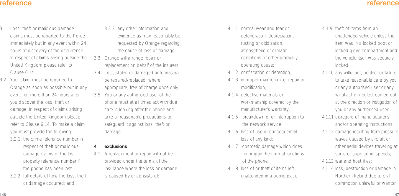 4.1.1 normal wear and tear ordeterioration, depreciation,rusting or oxidisation,atmospheric or climaticconditions or other graduallyoperating cause;4.1.2 confiscation or detention;4.1.3 improper maintenance, repair ormodification;4.1.4 defective materials orworkmanship covered by themanufacturer’s warranty;4.1.5 breakdown of or interruption tothe network service;4.1.6 loss of use or consequentialloss of any kind;4.1.7 cosmetic damage which doesnot impair the normal functionsof the phone;4.1.8 loss of or theft of items leftunattended in a public place;4.1.9 theft of items from anunattended vehicle unless theitem was in a locked boot orlocked glove compartment andthe vehicle itself was securelylocked;4.1.10 any wilful act, neglect or failureto take reasonable care by youor any authorised user or anywilful act or neglect carried outat the direction or instigation ofyou or any authorised user;4.1.11 disregard of manufacturer’sand/or operating instructions;4.1.12 damage resulting from pressurewaves caused by aircraft orother aerial devices travelling atsonic or supersonic speeds;4.1.13 war and hostilities;4.1.14 loss, destruction or damage inNorthern Ireland due to civilcommotion unlawful or wantonreference1473.1 Loss, theft or malicious damageclaims must be reported to the Policeimmediately but in any event within 24hours of discovery of the occurrence.In respect of claims arising outside theUnited Kingdom please refer toClause 6.14.3.2 Your claim must be reported toOrange as soon as possible but in anyevent not more than 24 hours afteryou discover the loss, theft ordamage. In respect of claims arisingoutside the United Kingdom pleaserefer to Clause 6.14. To make a claimyou must provide the following:3.2.1 the crime reference number inrespect of theft or maliciousdamage claims or the lostproperty reference number ifthe phone has been lost;3.2.2 full details of how the loss, theftor damage occurred; and3.2.3  any other information andevidence as may reasonably berequested by Orange regardingthe cause of loss or damage.3.3 Orange will arrange repair orreplacement on behalf of the insurers.3.4 Lost, stolen or damaged antennas willbe repaired/replaced, whereappropriate, free of charge once only.3.5 You or any authorised user of thephone must at all times act with duecare in looking after the phone andtake all reasonable precautions tosafeguard it against loss, theft ordamage. 4exclusions4.1 A replacement or repair will not beprovided under the terms of theInsurance where the loss or damageis caused by or consists of:reference146