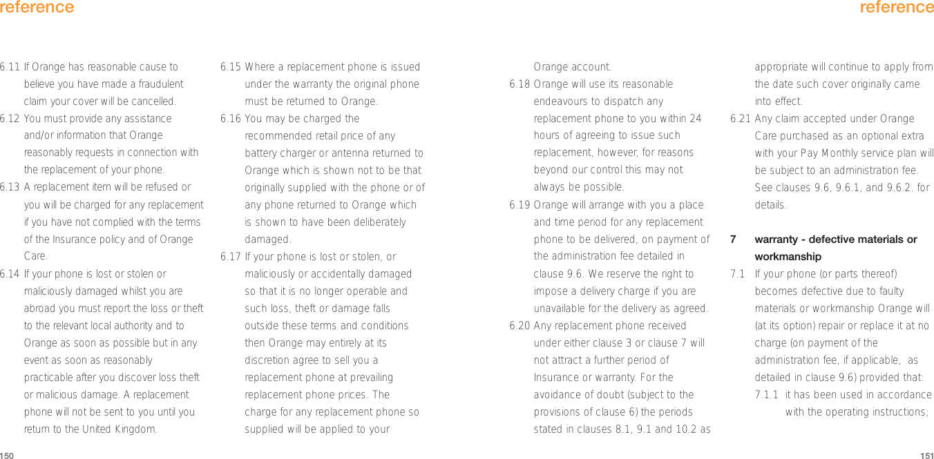 Orange account.6.18 Orange will use its reasonableendeavours to dispatch anyreplacement phone to you within 24hours of agreeing to issue suchreplacement, however, for reasonsbeyond our control this may notalways be possible.6.19 Orange will arrange with you a placeand time period for any replacementphone to be delivered, on payment ofthe administration fee detailed inclause 9.6. We reserve the right toimpose a delivery charge if you areunavailable for the delivery as agreed.6.20 Any replacement phone receivedunder either clause 3 or clause 7 willnot attract a further period ofInsurance or warranty. For theavoidance of doubt (subject to theprovisions of clause 6) the periodsstated in clauses 8.1, 9.1 and 10.2 asappropriate will continue to apply fromthe date such cover originally cameinto effect. 6.21 Any claim accepted under OrangeCare purchased as an optional extrawith your Pay Monthly service plan willbe subject to an administration fee.See clauses 9.6, 9.6.1, and 9.6.2. fordetails.7  warranty - defective materials orworkmanship7.1 If your phone (or parts thereof)becomes defective due to faultymaterials or workmanship Orange will(at its option) repair or replace it at nocharge (on payment of theadministration fee, if applicable,  asdetailed in clause 9.6) provided that:7.1.1 it has been used in accordancewith the operating instructions;reference1516.11 If Orange has reasonable cause tobelieve you have made a fraudulentclaim your cover will be cancelled.6.12 You must provide any assistanceand/or information that Orangereasonably requests in connection withthe replacement of your phone.6.13 A replacement item will be refused oryou will be charged for any replacementif you have not complied with the termsof the Insurance policy and of OrangeCare.6.14 If your phone is lost or stolen ormaliciously damaged whilst you areabroad you must report the loss or theftto the relevant local authority and toOrange as soon as possible but in anyevent as soon as reasonablypracticable after you discover loss theftor malicious damage. A replacementphone will not be sent to you until youreturn to the United Kingdom.6.15 Where a replacement phone is issuedunder the warranty the original phonemust be returned to Orange.6.16 You may be charged therecommended retail price of anybattery charger or antenna returned toOrange which is shown not to be thatoriginally supplied with the phone or ofany phone returned to Orange whichis shown to have been deliberatelydamaged.6.17 If your phone is lost or stolen, ormaliciously or accidentally damagedso that it is no longer operable andsuch loss, theft or damage fallsoutside these terms and conditionsthen Orange may entirely at itsdiscretion agree to sell you areplacement phone at prevailingreplacement phone prices. Thecharge for any replacement phone sosupplied will be applied to yourreference150