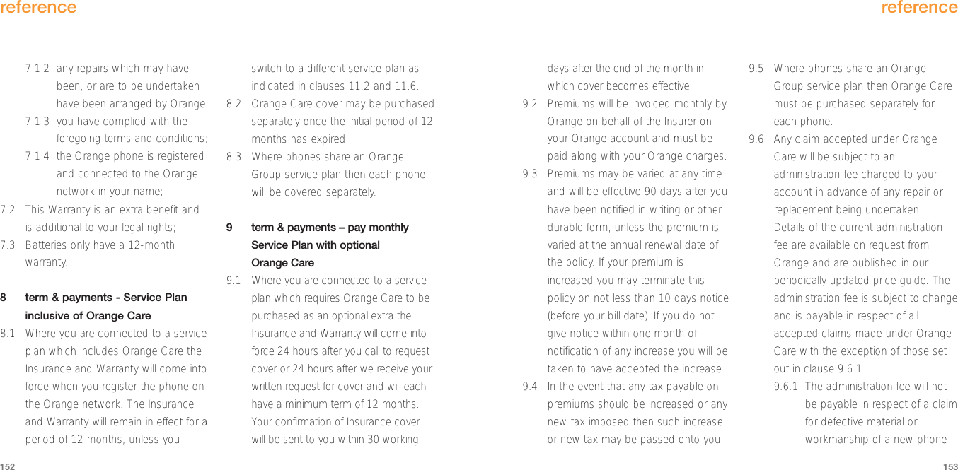 days after the end of the month inwhich cover becomes effective.9.2 Premiums will be invoiced monthly byOrange on behalf of the Insurer onyour Orange account and must bepaid along with your Orange charges. 9.3 Premiums may be varied at any timeand will be effective 90 days after youhave been notified in writing or otherdurable form, unless the premium isvaried at the annual renewal date ofthe policy. If your premium isincreased you may terminate thispolicy on not less than 10 days notice(before your bill date). If you do notgive notice within one month ofnotification of any increase you will betaken to have accepted the increase.9.4 In the event that any tax payable onpremiums should be increased or anynew tax imposed then such increaseor new tax may be passed onto you.9.5 Where phones share an OrangeGroup service plan then Orange Caremust be purchased separately foreach phone.9.6 Any claim accepted under OrangeCare will be subject to anadministration fee charged to youraccount in advance of any repair orreplacement being undertaken.Details of the current administrationfee are available on request fromOrange and are published in ourperiodically updated price guide. Theadministration fee is subject to changeand is payable in respect of allaccepted claims made under OrangeCare with the exception of those setout in clause 9.6.1.9.6.1 The administration fee will notbe payable in respect of a claimfor defective material orworkmanship of a new phonereference1537.1.2 any repairs which may havebeen, or are to be undertakenhave been arranged by Orange;7.1.3 you have complied with theforegoing terms and conditions;7.1.4 the Orange phone is registeredand connected to the Orangenetwork in your name;7.2 This Warranty is an extra benefit andis additional to your legal rights;7.3 Batteries only have a 12-monthwarranty.8  term &amp; payments - Service Planinclusive of Orange Care8.1 Where you are connected to a serviceplan which includes Orange Care theInsurance and Warranty will come intoforce when you register the phone onthe Orange network. The Insuranceand Warranty will remain in effect for aperiod of 12 months, unless youswitch to a different service plan asindicated in clauses 11.2 and 11.6.8.2 Orange Care cover may be purchasedseparately once the initial period of 12months has expired.8.3 Where phones share an OrangeGroup service plan then each phonewill be covered separately.9  term &amp; payments – pay monthlyService Plan with optional Orange Care9.1 Where you are connected to a serviceplan which requires Orange Care to bepurchased as an optional extra theInsurance and Warranty will come intoforce 24 hours after you call to requestcover or 24 hours after we receive yourwritten request for cover and will eachhave a minimum term of 12 months.Your confirmation of Insurance coverwill be sent to you within 30 workingreference152