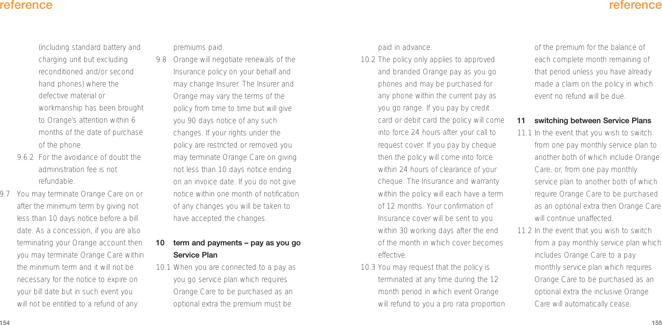 paid in advance.10.2 The policy only applies to approvedand branded Orange pay as you gophones and may be purchased forany phone within the current pay asyou go range. If you pay by creditcard or debit card the policy will comeinto force 24 hours after your call torequest cover. If you pay by chequethen the policy will come into forcewithin 24 hours of clearance of yourcheque. The Insurance and warrantywithin the policy will each have a termof 12 months. Your confirmation ofInsurance cover will be sent to youwithin 30 working days after the endof the month in which cover becomeseffective.10.3 You may request that the policy isterminated at any time during the 12month period in which event Orangewill refund to you a pro rata proportionof the premium for the balance ofeach complete month remaining ofthat period unless you have alreadymade a claim on the policy in whichevent no refund will be due.11 switching between Service Plans11.1 In the event that you wish to switchfrom one pay monthly service plan toanother both of which include OrangeCare, or, from one pay monthlyservice plan to another both of whichrequire Orange Care to be purchasedas an optional extra then Orange Carewill continue unaffected.11.2 In the event that you wish to switchfrom a pay monthly service plan whichincludes Orange Care to a paymonthly service plan which requiresOrange Care to be purchased as anoptional extra the inclusive OrangeCare will automatically cease.reference155(including standard battery andcharging unit but excludingreconditioned and/or secondhand phones) where thedefective material orworkmanship has been broughtto Orange’s attention within 6months of the date of purchaseof the phone. 9.6.2 For the avoidance of doubt theadministration fee is notrefundable.9.7 You may terminate Orange Care on orafter the minimum term by giving notless than 10 days notice before a billdate. As a concession, if you are alsoterminating your Orange account thenyou may terminate Orange Care withinthe minimum term and it will not benecessary for the notice to expire onyour bill date but in such event youwill not be entitled to a refund of anypremiums paid.9.8 Orange will negotiate renewals of theInsurance policy on your behalf andmay change Insurer. The Insurer andOrange may vary the terms of thepolicy from time to time but will giveyou 90 days notice of any suchchanges. If your rights under thepolicy are restricted or removed youmay terminate Orange Care on givingnot less than 10 days notice endingon an invoice date. If you do not givenotice within one month of notificationof any changes you will be taken tohave accepted the changes.10  term and payments – pay as you goService Plan10.1 When you are connected to a pay asyou go service plan which requiresOrange Care to be purchased as anoptional extra the premium must bereference154