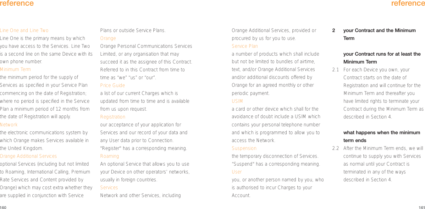 reference161Line One and Line TwoLine One is the primary means by whichyou have access to the Services. Line Twois a second line on the same Device with itsown phone number.Minimum Termthe minimum period for the supply ofServices as specified in your Service Plancommencing on the date of Registration;where no period is specified in the ServicePlan a minimum period of 12 months fromthe date of Registration will apply.Networkthe electronic communications system bywhich Orange makes Services available inthe United Kingdom.Orange Additional Servicesoptional Services (including but not limitedto Roaming, International Calling, PremiumRate Services and Content provided byOrange) which may cost extra whether theyare supplied in conjunction with ServicePlans or outside Service Plans. OrangeOrange Personal Communications ServicesLimited, or any organisation that maysucceed it as the assignee of this Contract.Referred to in this Contract from time totime as “we” “us” or “our”.Price Guidea list of our current Charges which isupdated from time to time and is availablefrom us upon request.  Registrationour acceptance of your application forServices and our record of your data andany User data prior to Connection.&quot;Register&quot; has a corresponding meaning.RoamingAn optional Service that allows you to useyour Device on other operators’ networks,usually in foreign countries.ServicesNetwork and other Services, includingreference160Orange Additional Services, provided orprocured by us for you to use. Service Plana number of products which shall includebut not be limited to bundles of airtime,text, and/or Orange Additional Servicesand/or additional discounts offered byOrange for an agreed monthly or otherperiodic payment.USIMa card or other device which shall for theavoidance of doubt include a USIM whichcontains your personal telephone numberand which is programmed to allow you toaccess the Network. Suspensionthe temporary disconnection of Services.“Suspend&quot; has a corresponding meaning.Useryou, or another person named by you, whois authorised to incur Charges to yourAccount.2your Contract and the MinimumTermyour Contract runs for at least theMinimum Term 2.1 For each Device you own, yourContract starts on the date ofRegistration and will continue for theMinimum Term and thereafter youhave limited rights to terminate yourContract during the Minimum Term asdescribed in Section 4.what happens when the minimumterm ends2.2 After the Minimum Term ends, we willcontinue to supply you with Servicesas normal until your Contract isterminated in any of the waysdescribed in Section 4.