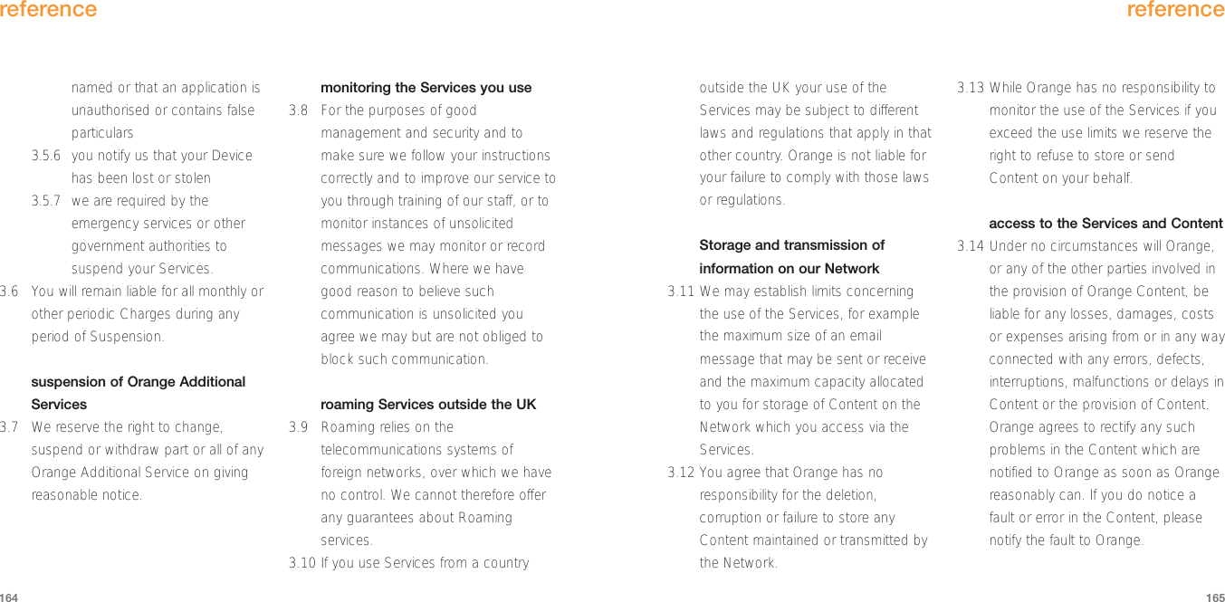 reference165referenceoutside the UK your use of theServices may be subject to differentlaws and regulations that apply in thatother country. Orange is not liable foryour failure to comply with those lawsor regulations.Storage and transmission ofinformation on our Network3.11 We may establish limits concerningthe use of the Services, for examplethe maximum size of an emailmessage that may be sent or receiveand the maximum capacity allocatedto you for storage of Content on theNetwork which you access via theServices. 3.12 You agree that Orange has noresponsibility for the deletion,corruption or failure to store anyContent maintained or transmitted bythe Network. 3.13 While Orange has no responsibility tomonitor the use of the Services if youexceed the use limits we reserve theright to refuse to store or sendContent on your behalf.access to the Services and Content 3.14 Under no circumstances will Orange,or any of the other parties involved inthe provision of Orange Content, beliable for any losses, damages, costsor expenses arising from or in any wayconnected with any errors, defects,interruptions, malfunctions or delays inContent or the provision of Content.Orange agrees to rectify any suchproblems in the Content which arenotified to Orange as soon as Orangereasonably can. If you do notice afault or error in the Content, pleasenotify the fault to Orange.named or that an application isunauthorised or contains falseparticulars3.5.6 you notify us that your Devicehas been lost or stolen3.5.7 we are required by theemergency services or othergovernment authorities tosuspend your Services.3.6 You will remain liable for all monthly orother periodic Charges during anyperiod of Suspension.  suspension of Orange AdditionalServices3.7 We reserve the right to change,suspend or withdraw part or all of anyOrange Additional Service on givingreasonable notice.monitoring the Services you use3.8 For the purposes of goodmanagement and security and tomake sure we follow your instructionscorrectly and to improve our service toyou through training of our staff, or tomonitor instances of unsolicitedmessages we may monitor or recordcommunications. Where we havegood reason to believe suchcommunication is unsolicited youagree we may but are not obliged toblock such communication. roaming Services outside the UK3.9 Roaming relies on thetelecommunications systems offoreign networks, over which we haveno control. We cannot therefore offerany guarantees about Roamingservices.3.10 If you use Services from a country164