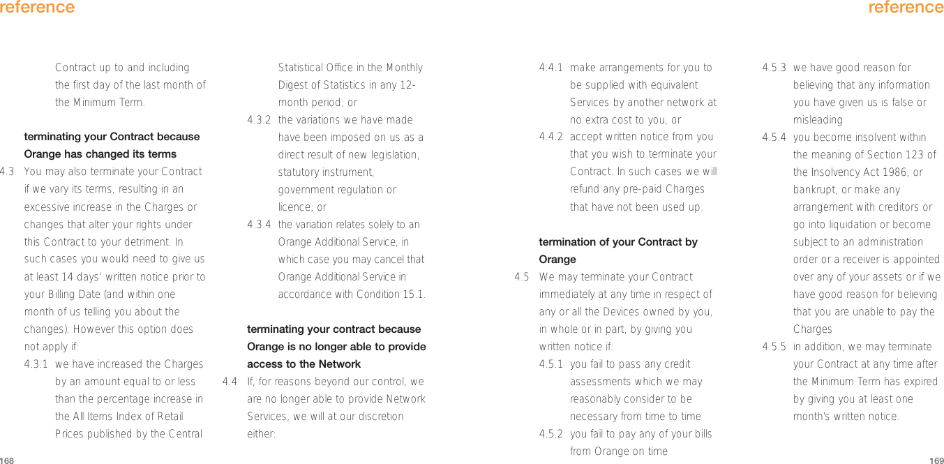 4.4.1  make arrangements for you tobe supplied with equivalentServices by another network atno extra cost to you, or4.4.2  accept written notice from youthat you wish to terminate yourContract. In such cases we willrefund any pre-paid Chargesthat have not been used up.termination of your Contract byOrange4.5 We may terminate your Contractimmediately at any time in respect ofany or all the Devices owned by you,in whole or in part, by giving youwritten notice if:4.5.1 you fail to pass any creditassessments which we mayreasonably consider to benecessary from time to time4.5.2 you fail to pay any of your billsfrom Orange on time4.5.3 we have good reason forbelieving that any informationyou have given us is false ormisleading4.5.4 you become insolvent withinthe meaning of Section 123 ofthe Insolvency Act 1986, orbankrupt, or make anyarrangement with creditors orgo into liquidation or becomesubject to an administrationorder or a receiver is appointedover any of your assets or if wehave good reason for believingthat you are unable to pay theCharges4.5.5 in addition, we may terminateyour Contract at any time afterthe Minimum Term has expiredby giving you at least onemonth’s written notice.reference169Contract up to and includingthe first day of the last month ofthe Minimum Term. terminating your Contract becauseOrange has changed its terms4.3 You may also terminate your Contractif we vary its terms, resulting in anexcessive increase in the Charges orchanges that alter your rights underthis Contract to your detriment. Insuch cases you would need to give usat least 14 days’ written notice prior toyour Billing Date (and within onemonth of us telling you about thechanges). However this option doesnot apply if:4.3.1 we have increased the Chargesby an amount equal to or lessthan the percentage increase inthe All Items Index of RetailPrices published by the CentralStatistical Office in the MonthlyDigest of Statistics in any 12-month period; or4.3.2 the variations we have madehave been imposed on us as adirect result of new legislation,statutory instrument,government regulation orlicence; or4.3.4 the variation relates solely to anOrange Additional Service, inwhich case you may cancel thatOrange Additional Service inaccordance with Condition 15.1. terminating your contract becauseOrange is no longer able to provideaccess to the Network4.4 If, for reasons beyond our control, weare no longer able to provide NetworkServices, we will at our discretioneither:reference168