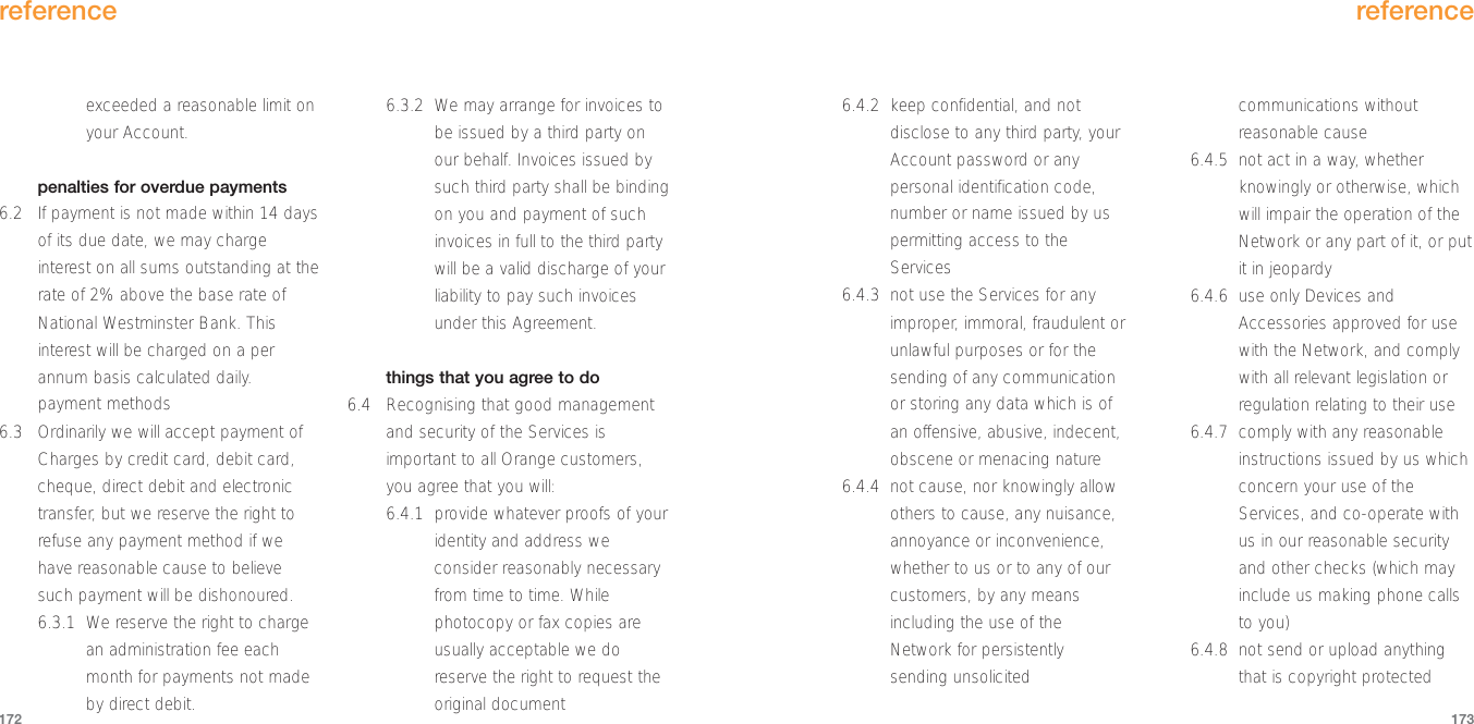 6.4.2 keep confidential, and notdisclose to any third party, yourAccount password or anypersonal identification code,number or name issued by uspermitting access to theServices6.4.3 not use the Services for anyimproper, immoral, fraudulent orunlawful purposes or for thesending of any communicationor storing any data which is ofan offensive, abusive, indecent,obscene or menacing nature6.4.4 not cause, nor knowingly allowothers to cause, any nuisance,annoyance or inconvenience,whether to us or to any of ourcustomers, by any meansincluding the use of theNetwork for persistentlysending unsolicitedcommunications withoutreasonable cause6.4.5  not act in a way, whetherknowingly or otherwise, whichwill impair the operation of theNetwork or any part of it, or putit in jeopardy6.4.6 use only Devices andAccessories approved for usewith the Network, and complywith all relevant legislation orregulation relating to their use6.4.7 comply with any reasonableinstructions issued by us whichconcern your use of theServices, and co-operate withus in our reasonable securityand other checks (which mayinclude us making phone callsto you)6.4.8 not send or upload anythingthat is copyright protectedreference173exceeded a reasonable limit onyour Account.penalties for overdue payments6.2 If payment is not made within 14 daysof its due date, we may chargeinterest on all sums outstanding at therate of 2% above the base rate ofNational Westminster Bank. Thisinterest will be charged on a perannum basis calculated daily. payment methods6.3 Ordinarily we will accept payment ofCharges by credit card, debit card,cheque, direct debit and electronictransfer, but we reserve the right torefuse any payment method if wehave reasonable cause to believesuch payment will be dishonoured.6.3.1 We reserve the right to chargean administration fee eachmonth for payments not madeby direct debit.6.3.2 We may arrange for invoices tobe issued by a third party onour behalf. Invoices issued bysuch third party shall be bindingon you and payment of suchinvoices in full to the third partywill be a valid discharge of yourliability to pay such invoicesunder this Agreement.things that you agree to do6.4 Recognising that good managementand security of the Services isimportant to all Orange customers,you agree that you will:6.4.1  provide whatever proofs of youridentity and address weconsider reasonably necessaryfrom time to time. Whilephotocopy or fax copies areusually acceptable we doreserve the right to request theoriginal documentreference172