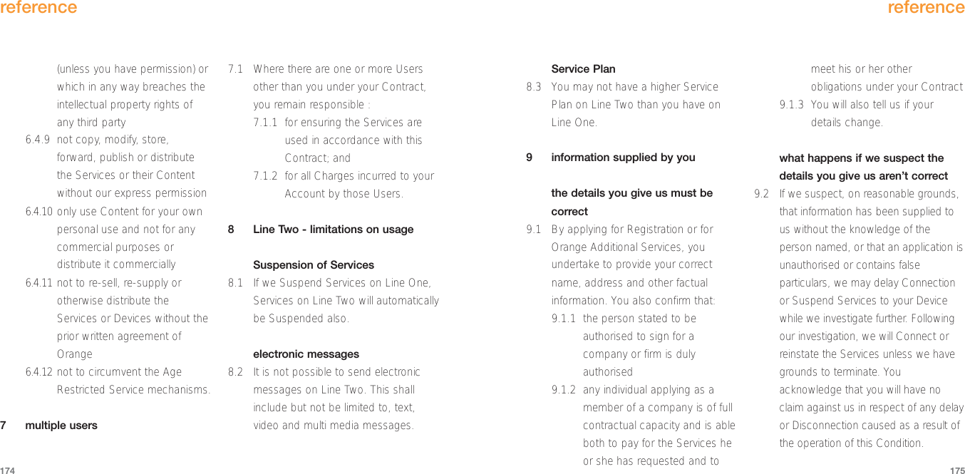 reference175(unless you have permission) orwhich in any way breaches theintellectual property rights ofany third party6.4.9 not copy, modify, store,forward, publish or distributethe Services or their Contentwithout our express permission6.4.10 only use Content for your ownpersonal use and not for anycommercial purposes ordistribute it commercially6.4.11 not to re-sell, re-supply orotherwise distribute theServices or Devices without theprior written agreement ofOrange6.4.12 not to circumvent the AgeRestricted Service mechanisms.7 multiple users7.1 Where there are one or more Usersother than you under your Contract,you remain responsible :7.1.1 for ensuring the Services areused in accordance with thisContract; and  7.1.2 for all Charges incurred to yourAccount by those Users.8  Line Two - limitations on usageSuspension of Services8.1 If we Suspend Services on Line One,Services on Line Two will automaticallybe Suspended also.electronic messages8.2 It is not possible to send electronicmessages on Line Two. This shallinclude but not be limited to, text,video and multi media messages.reference174Service Plan8.3 You may not have a higher ServicePlan on Line Two than you have onLine One.9  information supplied by youthe details you give us must becorrect9.1 By applying for Registration or forOrange Additional Services, youundertake to provide your correctname, address and other factualinformation. You also confirm that:9.1.1 the person stated to beauthorised to sign for acompany or firm is dulyauthorised9.1.2  any individual applying as amember of a company is of fullcontractual capacity and is ableboth to pay for the Services heor she has requested and tomeet his or her otherobligations under your Contract9.1.3 You will also tell us if yourdetails change. what happens if we suspect thedetails you give us aren’t correct9.2 If we suspect, on reasonable grounds,that information has been supplied tous without the knowledge of theperson named, or that an application isunauthorised or contains falseparticulars, we may delay Connectionor Suspend Services to your Devicewhile we investigate further. Followingour investigation, we will Connect orreinstate the Services unless we havegrounds to terminate. Youacknowledge that you will have noclaim against us in respect of any delayor Disconnection caused as a result ofthe operation of this Condition.