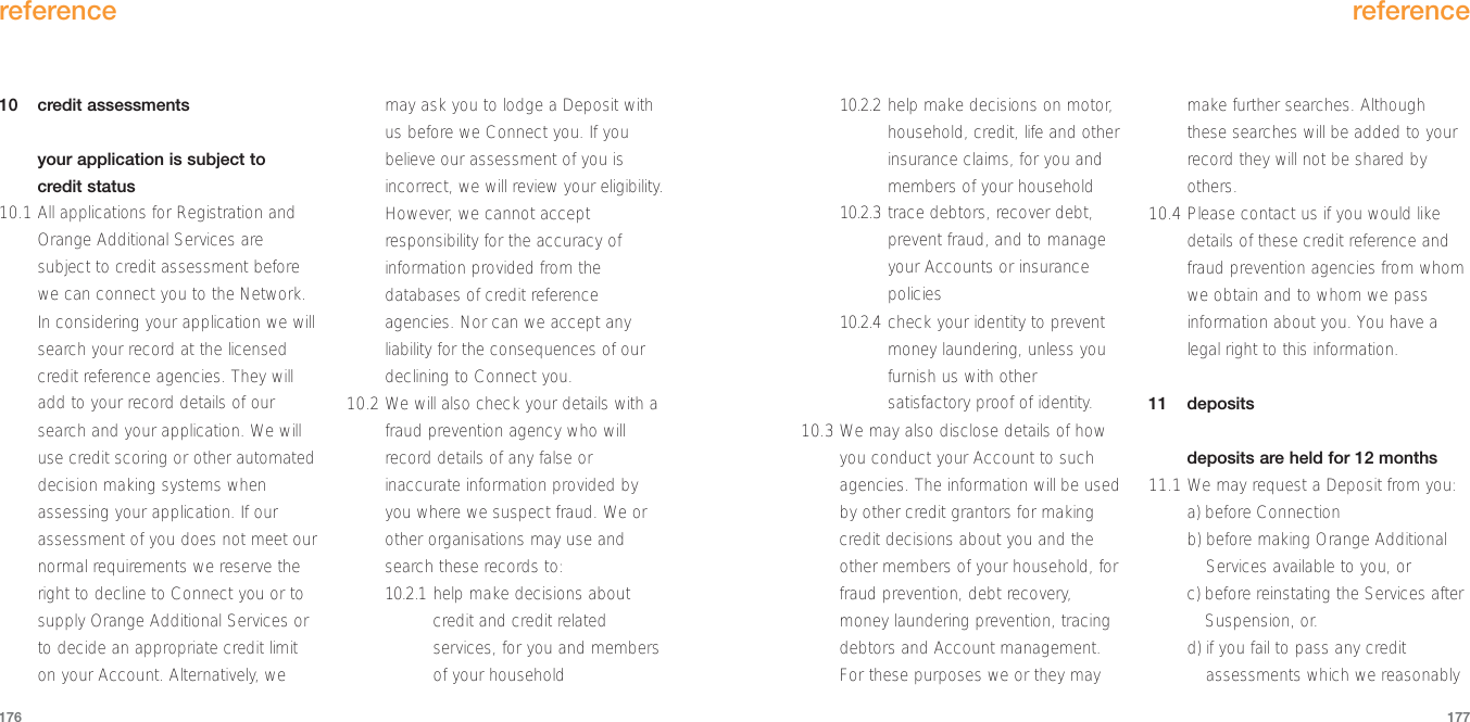 reference17710 credit assessmentsyour application is subject to credit status10.1 All applications for Registration andOrange Additional Services aresubject to credit assessment beforewe can connect you to the Network.In considering your application we willsearch your record at the licensedcredit reference agencies. They willadd to your record details of oursearch and your application. We willuse credit scoring or other automateddecision making systems whenassessing your application. If ourassessment of you does not meet ournormal requirements we reserve theright to decline to Connect you or tosupply Orange Additional Services orto decide an appropriate credit limiton your Account. Alternatively, wemay ask you to lodge a Deposit withus before we Connect you. If youbelieve our assessment of you isincorrect, we will review your eligibility.However, we cannot acceptresponsibility for the accuracy ofinformation provided from thedatabases of credit referenceagencies. Nor can we accept anyliability for the consequences of ourdeclining to Connect you.10.2 We will also check your details with afraud prevention agency who willrecord details of any false orinaccurate information provided byyou where we suspect fraud. We orother organisations may use andsearch these records to:10.2.1 help make decisions aboutcredit and credit relatedservices, for you and membersof your householdreference17610.2.2 help make decisions on motor,household, credit, life and otherinsurance claims, for you andmembers of your household10.2.3 trace debtors, recover debt,prevent fraud, and to manageyour Accounts or insurancepolicies10.2.4 check your identity to preventmoney laundering, unless youfurnish us with othersatisfactory proof of identity.10.3 We may also disclose details of howyou conduct your Account to suchagencies. The information will be usedby other credit grantors for makingcredit decisions about you and theother members of your household, forfraud prevention, debt recovery,money laundering prevention, tracingdebtors and Account management.For these purposes we or they maymake further searches. Althoughthese searches will be added to yourrecord they will not be shared byothers.  10.4 Please contact us if you would likedetails of these credit reference andfraud prevention agencies from whomwe obtain and to whom we passinformation about you. You have alegal right to this information.11 depositsdeposits are held for 12 months11.1 We may request a Deposit from you:a) before Connection b) before making Orange AdditionalServices available to you, or c) before reinstating the Services afterSuspension, or.d) if you fail to pass any creditassessments which we reasonably