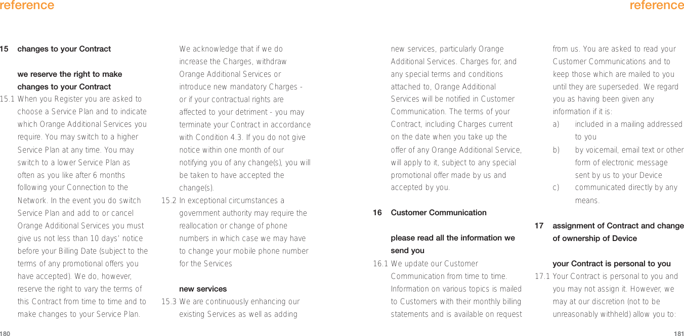 new services, particularly OrangeAdditional Services. Charges for, andany special terms and conditionsattached to, Orange AdditionalServices will be notified in CustomerCommunication. The terms of yourContract, including Charges currenton the date when you take up theoffer of any Orange Additional Service,will apply to it, subject to any specialpromotional offer made by us andaccepted by you.16 Customer Communicationplease read all the information wesend you16.1 We update our CustomerCommunication from time to time.Information on various topics is mailedto Customers with their monthly billingstatements and is available on requestfrom us. You are asked to read yourCustomer Communications and tokeep those which are mailed to youuntil they are superseded. We regardyou as having been given anyinformation if it is: a) included in a mailing addressedto you b) by voicemail, email text or otherform of electronic messagesent by us to your Device c) communicated directly by anymeans.17 assignment of Contract and changeof ownership of Deviceyour Contract is personal to you17.1 Your Contract is personal to you andyou may not assign it. However, wemay at our discretion (not to beunreasonably withheld) allow you to: reference18115 changes to your Contractwe reserve the right to makechanges to your Contract 15.1 When you Register you are asked tochoose a Service Plan and to indicatewhich Orange Additional Services yourequire. You may switch to a higherService Plan at any time. You mayswitch to a lower Service Plan asoften as you like after 6 monthsfollowing your Connection to theNetwork. In the event you do switchService Plan and add to or cancelOrange Additional Services you mustgive us not less than 10 days’ noticebefore your Billing Date (subject to theterms of any promotional offers youhave accepted). We do, however,reserve the right to vary the terms ofthis Contract from time to time and tomake changes to your Service Plan.We acknowledge that if we doincrease the Charges, withdrawOrange Additional Services orintroduce new mandatory Charges -or if your contractual rights areaffected to your detriment - you mayterminate your Contract in accordancewith Condition 4.3. If you do not givenotice within one month of ournotifying you of any change(s), you willbe taken to have accepted thechange(s).15.2 In exceptional circumstances agovernment authority may require thereallocation or change of phonenumbers in which case we may haveto change your mobile phone numberfor the Services new services15.3 We are continuously enhancing ourexisting Services as well as addingreference180