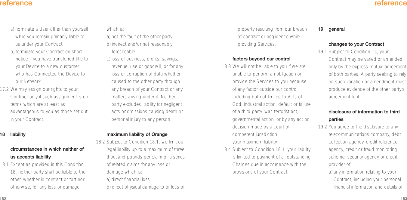 reference183a) nominate a User other than yourselfwhile you remain primarily liable tous under your Contractb) terminate your Contract on shortnotice if you have transferred title toyour Device to a new customerwho has Connected the Device toour Network.17.2 We may assign our rights to yourContract only if such assignment is onterms which are at least asadvantageous to you as those set outin your Contract.18 liabilitycircumstances in which neither ofus accepts liability18.1 Except as provided in this Condition18, neither party shall be liable to theother, whether in contract or tort norotherwise, for any loss or damagewhich is:a) not the fault of the other partyb) indirect and/or not reasonablyforeseeablec) loss of business, profits, savings,revenue, use or goodwill, or for anyloss or corruption of data whethercaused to the other party throughany breach of your Contract or anymatters arising under it. Neitherparty excludes liability for negligentacts or omissions causing death orpersonal injury to any person.maximum liability of Orange18.2 Subject to Condition 18.1, we limit ourlegal liability up to a maximum of threethousand pounds per claim or a seriesof related claims for any loss ordamage which is:a) direct financial lossb) direct physical damage to or loss ofreference182property resulting from our breachof contract or negligence whileproviding Services.factors beyond our control18.3 We will not be liable to you if we areunable to perform an obligation orprovide the Services to you becauseof any factor outside our control,including but not limited to Acts ofGod, industrial action, default or failureof a third party, war, terrorist act,governmental action, or by any act ordecision made by a court ofcompetent jurisdiction.your maximum liability18.4 Subject to Condition 18.1, your liabilityis limited to payment of all outstandingCharges due in accordance with theprovisions of your Contract.19 generalchanges to your Contract19.1 Subject to Condition 15, yourContract may be varied or amendedonly by the express mutual agreementof both parties. A party seeking to relyon such variation or amendment mustproduce evidence of the other party’sagreement to it.disclosure of information to thirdparties19.2 You agree to the disclosure to anytelecommunications company, debtcollection agency, credit referenceagency, credit or fraud monitoringscheme, security agency or creditprovider of:a) any information relating to yourContract, including your personalfinancial information and details of