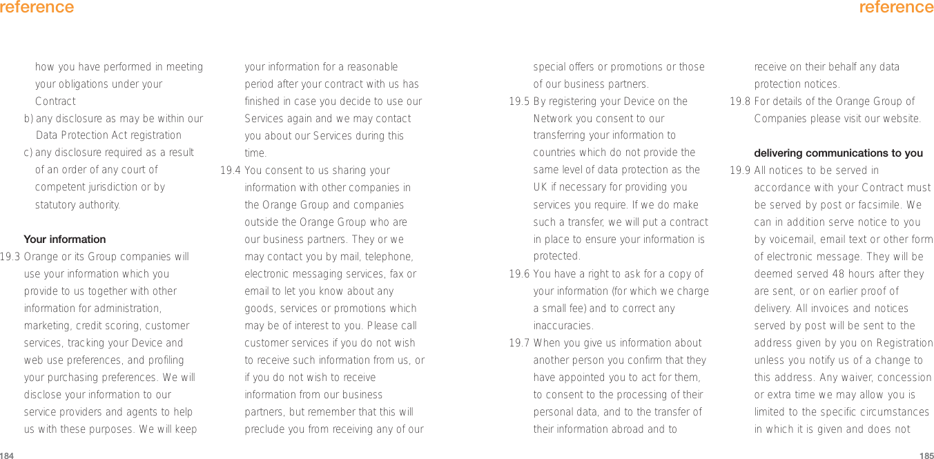 reference185how you have performed in meetingyour obligations under yourContractb) any disclosure as may be within ourData Protection Act registrationc) any disclosure required as a resultof an order of any court ofcompetent jurisdiction or bystatutory authority.Your information19.3 Orange or its Group companies willuse your information which youprovide to us together with otherinformation for administration,marketing, credit scoring, customerservices, tracking your Device andweb use preferences, and profilingyour purchasing preferences. We willdisclose your information to ourservice providers and agents to helpus with these purposes. We will keepyour information for a reasonableperiod after your contract with us hasfinished in case you decide to use ourServices again and we may contactyou about our Services during thistime. 19.4 You consent to us sharing yourinformation with other companies inthe Orange Group and companiesoutside the Orange Group who areour business partners. They or wemay contact you by mail, telephone,electronic messaging services, fax oremail to let you know about anygoods, services or promotions whichmay be of interest to you. Please callcustomer services if you do not wishto receive such information from us, orif you do not wish to receiveinformation from our businesspartners, but remember that this willpreclude you from receiving any of ourreference184special offers or promotions or thoseof our business partners.  19.5 By registering your Device on theNetwork you consent to ourtransferring your information tocountries which do not provide thesame level of data protection as theUK if necessary for providing youservices you require. If we do makesuch a transfer, we will put a contractin place to ensure your information isprotected.19.6 You have a right to ask for a copy ofyour information (for which we chargea small fee) and to correct anyinaccuracies.  19.7 When you give us information aboutanother person you confirm that theyhave appointed you to act for them,to consent to the processing of theirpersonal data, and to the transfer oftheir information abroad and toreceive on their behalf any dataprotection notices.  19.8 For details of the Orange Group ofCompanies please visit our website.delivering communications to you19.9 All notices to be served inaccordance with your Contract mustbe served by post or facsimile. Wecan in addition serve notice to youby voicemail, email text or other formof electronic message. They will bedeemed served 48 hours after theyare sent, or on earlier proof ofdelivery. All invoices and noticesserved by post will be sent to theaddress given by you on Registrationunless you notify us of a change tothis address. Any waiver, concessionor extra time we may allow you islimited to the specific circumstancesin which it is given and does not