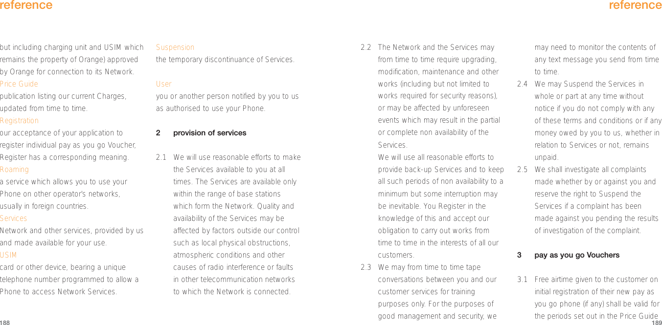 reference189reference1882.2 The Network and the Services mayfrom time to time require upgrading,modification, maintenance and otherworks (including but not limited toworks required for security reasons),or may be affected by unforeseenevents which may result in the partialor complete non availability of theServices.We will use all reasonable efforts toprovide back-up Services and to keepall such periods of non availability to aminimum but some interruption maybe inevitable. You Register in theknowledge of this and accept ourobligation to carry out works fromtime to time in the interests of all ourcustomers.2.3 We may from time to time tapeconversations between you and ourcustomer services for trainingpurposes only. For the purposes ofgood management and security, wemay need to monitor the contents ofany text message you send from timeto time.2.4 We may Suspend the Services inwhole or part at any time withoutnotice if you do not comply with anyof these terms and conditions or if anymoney owed by you to us, whether inrelation to Services or not, remainsunpaid.2.5 We shall investigate all complaintsmade whether by or against you andreserve the right to Suspend theServices if a complaint has beenmade against you pending the resultsof investigation of the complaint.3pay as you go Vouchers3.1 Free airtime given to the customer oninitial registration of their new pay asyou go phone (if any) shall be valid forthe periods set out in the Price Guidebut including charging unit and USIM whichremains the property of Orange) approvedby Orange for connection to its Network.Price Guidepublication listing our current Charges,updated from time to time.Registrationour acceptance of your application toregister individual pay as you go Voucher,Register has a corresponding meaning.Roaminga service which allows you to use yourPhone on other operator’s networks,usually in foreign countries.ServicesNetwork and other services, provided by usand made available for your use.USIMcard or other device, bearing a uniquetelephone number programmed to allow aPhone to access Network Services.Suspensionthe temporary discontinuance of Services.Useryou or another person notified by you to usas authorised to use your Phone.2provision of services2.1 We will use reasonable efforts to makethe Services available to you at alltimes. The Services are available onlywithin the range of base stationswhich form the Network. Quality andavailability of the Services may beaffected by factors outside our controlsuch as local physical obstructions,atmospheric conditions and othercauses of radio interference or faultsin other telecommunication networksto which the Network is connected.