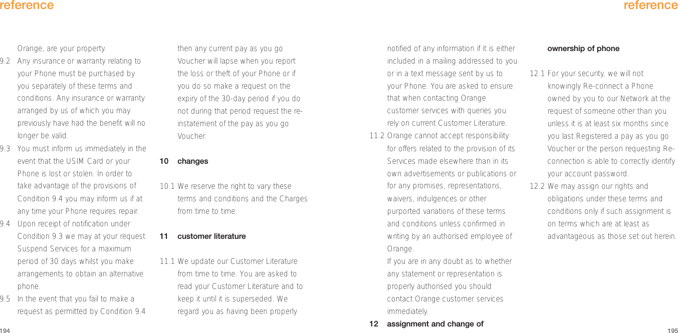 reference195Orange, are your property.  9.2 Any insurance or warranty relating toyour Phone must be purchased byyou separately of these terms andconditions. Any insurance or warrantyarranged by us of which you maypreviously have had the benefit will nolonger be valid.9.3 You must inform us immediately in theevent that the USIM Card or yourPhone is lost or stolen. In order totake advantage of the provisions ofCondition 9.4 you may inform us if atany time your Phone requires repair.9.4 Upon receipt of notification underCondition 9.3 we may at your requestSuspend Services for a maximumperiod of 30 days whilst you makearrangements to obtain an alternativephone.9.5 In the event that you fail to make arequest as permitted by Condition 9.4then any current pay as you goVoucher will lapse when you reportthe loss or theft of your Phone or ifyou do so make a request on theexpiry of the 30-day period if you donot during that period request the re-instatement of the pay as you goVoucher.10 changes 10.1 We reserve the right to vary theseterms and conditions and the Chargesfrom time to time.11 customer literature11.1 We update our Customer Literaturefrom time to time. You are asked toread your Customer Literature and tokeep it until it is superseded. Weregard you as having been properlyreference194notified of any information if it is eitherincluded in a mailing addressed to youor in a text message sent by us toyour Phone. You are asked to ensurethat when contacting Orangecustomer services with queries yourely on current Customer Literature.11.2 Orange cannot accept responsibilityfor offers related to the provision of itsServices made elsewhere than in itsown advertisements or publications orfor any promises, representations,waivers, indulgences or otherpurported variations of these termsand conditions unless confirmed inwriting by an authorised employee ofOrange. If you are in any doubt as to whetherany statement or representation isproperly authorised you shouldcontact Orange customer servicesimmediately.12 assignment and change ofownership of phone12.1 For your security, we will notknowingly Re-connect a Phoneowned by you to our Network at therequest of someone other than youunless it is at least six months sinceyou last Registered a pay as you goVoucher or the person requesting Re-connection is able to correctly identifyyour account password.12.2 We may assign our rights andobligations under these terms andconditions only if such assignment ison terms which are at least asadvantageous as those set out herein.