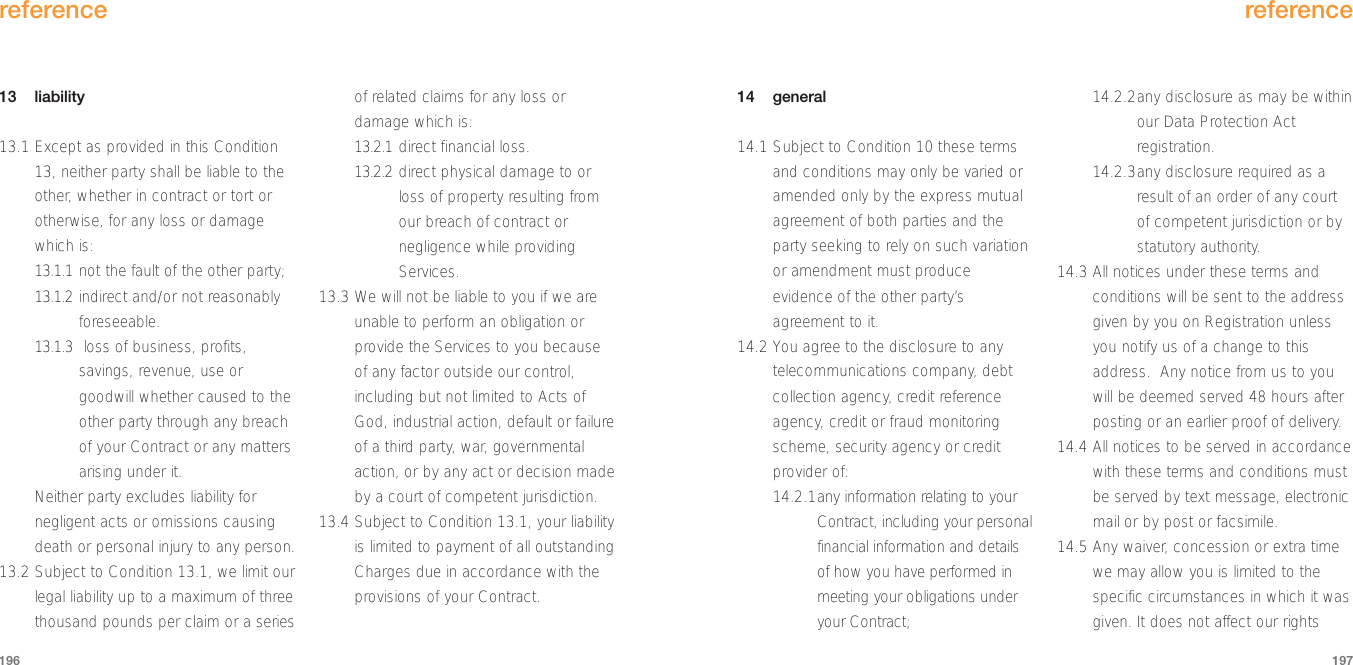 14 general14.1 Subject to Condition 10 these termsand conditions may only be varied oramended only by the express mutualagreement of both parties and theparty seeking to rely on such variationor amendment must produceevidence of the other party’sagreement to it.14.2 You agree to the disclosure to anytelecommunications company, debtcollection agency, credit referenceagency, credit or fraud monitoringscheme, security agency or creditprovider of:14.2.1any information relating to yourContract, including your personalfinancial information and detailsof how you have performed inmeeting your obligations underyour Contract;14.2.2any disclosure as may be withinour Data Protection Actregistration.14.2.3any disclosure required as aresult of an order of any courtof competent jurisdiction or bystatutory authority.14.3 All notices under these terms andconditions will be sent to the addressgiven by you on Registration unlessyou notify us of a change to thisaddress.  Any notice from us to youwill be deemed served 48 hours afterposting or an earlier proof of delivery. 14.4 All notices to be served in accordancewith these terms and conditions mustbe served by text message, electronicmail or by post or facsimile.14.5 Any waiver, concession or extra timewe may allow you is limited to thespecific circumstances in which it wasgiven. It does not affect our rightsreference19713 liability13.1 Except as provided in this Condition13, neither party shall be liable to theother, whether in contract or tort orotherwise, for any loss or damagewhich is:13.1.1 not the fault of the other party;13.1.2 indirect and/or not reasonablyforeseeable.13.1.3 loss of business, profits,savings, revenue, use orgoodwill whether caused to theother party through any breachof your Contract or any mattersarising under it. Neither party excludes liability fornegligent acts or omissions causingdeath or personal injury to any person.13.2 Subject to Condition 13.1, we limit ourlegal liability up to a maximum of threethousand pounds per claim or a seriesof related claims for any loss ordamage which is:13.2.1 direct financial loss.13.2.2 direct physical damage to orloss of property resulting fromour breach of contract ornegligence while providingServices.13.3 We will not be liable to you if we areunable to perform an obligation orprovide the Services to you becauseof any factor outside our control,including but not limited to Acts ofGod, industrial action, default or failureof a third party, war, governmentalaction, or by any act or decision madeby a court of competent jurisdiction.13.4 Subject to Condition 13.1, your liabilityis limited to payment of all outstandingCharges due in accordance with theprovisions of your Contract.reference196