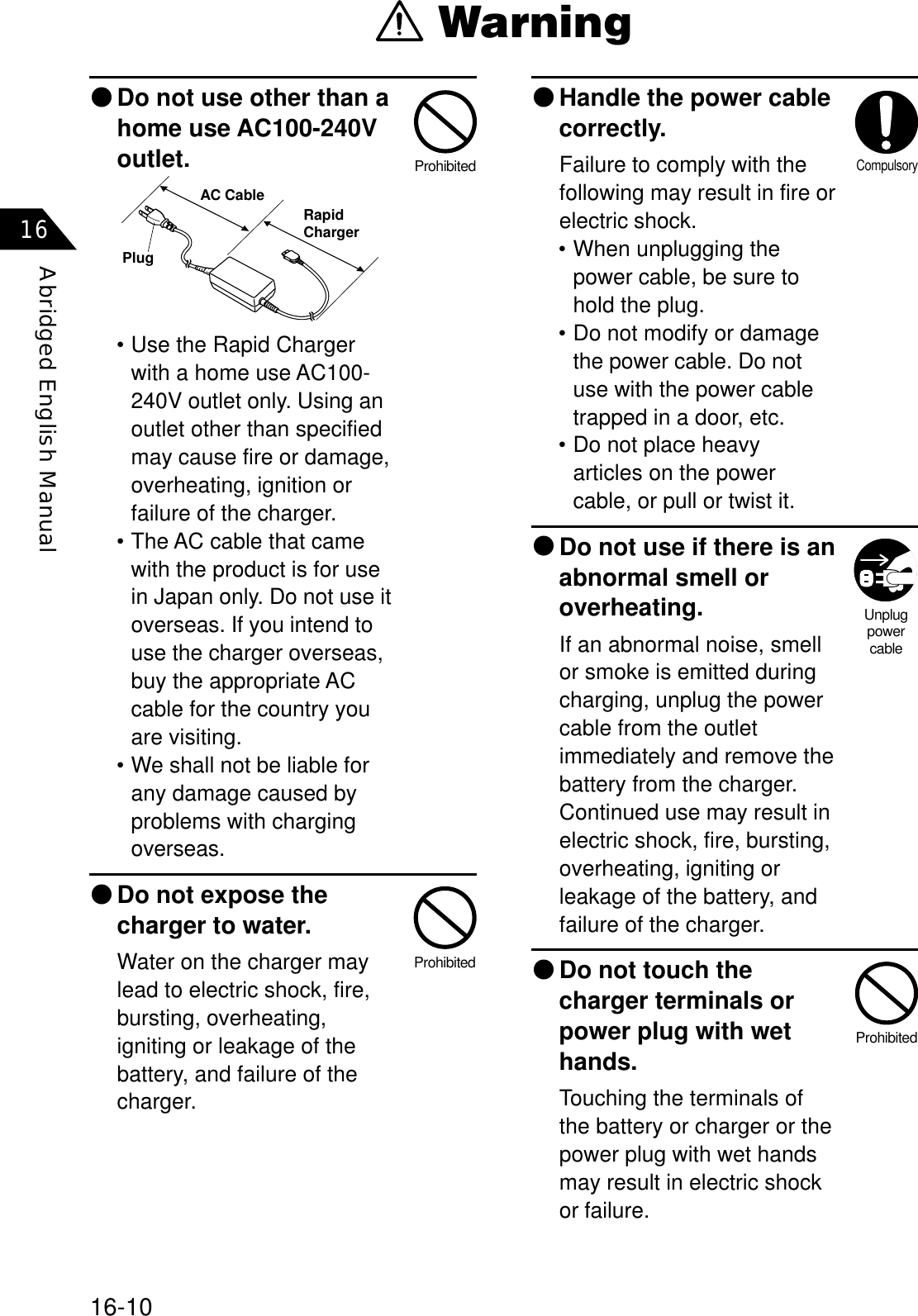 16-10Abridged English Manual16٨Handle the power cablecorrectly.Failure to comply with thefollowing may result in fire orelectric shock.• When unplugging thepower cable, be sure tohold the plug.• Do not modify or damagethe power cable. Do notuse with the power cabletrapped in a door, etc.• Do not place heavyarticles on the powercable, or pull or twist it.٨Do not use if there is anabnormal smell oroverheating.If an abnormal noise, smellor smoke is emitted duringcharging, unplug the powercable from the outletimmediately and remove thebattery from the charger.Continued use may result inelectric shock, fire, bursting,overheating, igniting orleakage of the battery, andfailure of the charger.٨Do not touch thecharger terminals orpower plug with wethands.Touching the terminals ofthe battery or charger or thepower plug with wet handsmay result in electric shockor failure.٨Do not use other than ahome use AC100-240Voutlet.• Use the Rapid Chargerwith a home use AC100-240V outlet only. Using anoutlet other than specifiedmay cause fire or damage,overheating, ignition orfailure of the charger.• The AC cable that camewith the product is for usein Japan only. Do not use itoverseas. If you intend touse the charger overseas,buy the appropriate ACcable for the country youare visiting.• We shall not be liable forany damage caused byproblems with chargingoverseas.٨Do not expose thecharger to water.Water on the charger maylead to electric shock, fire,bursting, overheating,igniting or leakage of thebattery, and failure of thecharger.ProhibitedUnplugpowercableCompulsoryProhibitedProhibited WarningPlugAC Cable RapidCharger