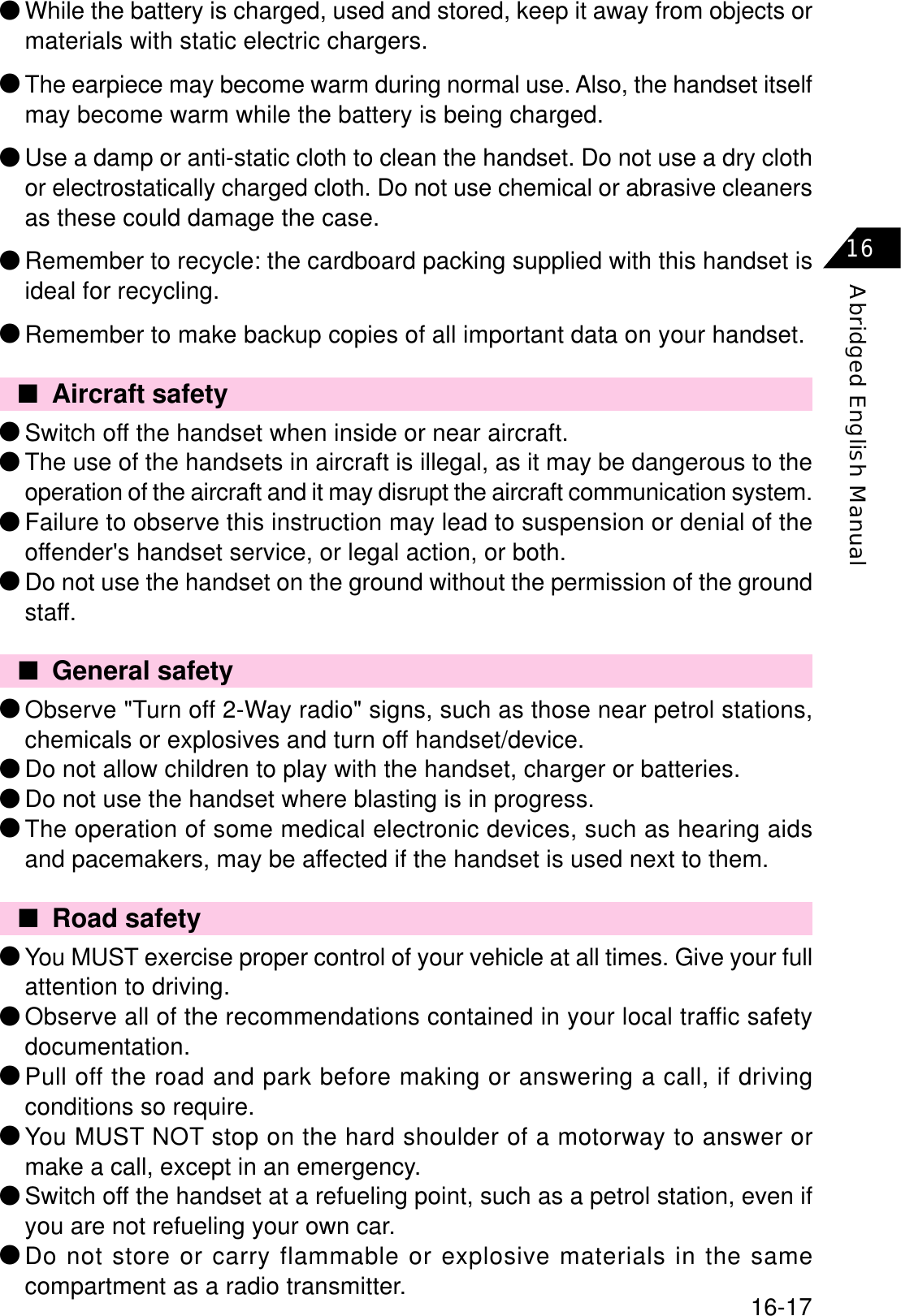 16-17Abridged English Manual16■General safety٨Observe &quot;Turn off 2-Way radio&quot; signs, such as those near petrol stations,chemicals or explosives and turn off handset/device.٨Do not allow children to play with the handset, charger or batteries.٨Do not use the handset where blasting is in progress.٨The operation of some medical electronic devices, such as hearing aidsand pacemakers, may be affected if the handset is used next to them.■Road safety٨You MUST exercise proper control of your vehicle at all times. Give your fullattention to driving.٨Observe all of the recommendations contained in your local traffic safetydocumentation.٨Pull off the road and park before making or answering a call, if drivingconditions so require.٨You MUST NOT stop on the hard shoulder of a motorway to answer ormake a call, except in an emergency.٨Switch off the handset at a refueling point, such as a petrol station, even ifyou are not refueling your own car.٨Do not store or carry flammable or explosive materials in the samecompartment as a radio transmitter.■Aircraft safety٨Switch off the handset when inside or near aircraft.٨The use of the handsets in aircraft is illegal, as it may be dangerous to theoperation of the aircraft and it may disrupt the aircraft communication system.٨Failure to observe this instruction may lead to suspension or denial of theoffender&apos;s handset service, or legal action, or both.٨Do not use the handset on the ground without the permission of the groundstaff.٨While the battery is charged, used and stored, keep it away from objects ormaterials with static electric chargers.٨The earpiece may become warm during normal use. Also, the handset itselfmay become warm while the battery is being charged.٨Use a damp or anti-static cloth to clean the handset. Do not use a dry clothor electrostatically charged cloth. Do not use chemical or abrasive cleanersas these could damage the case.٨Remember to recycle: the cardboard packing supplied with this handset isideal for recycling.٨Remember to make backup copies of all important data on your handset.