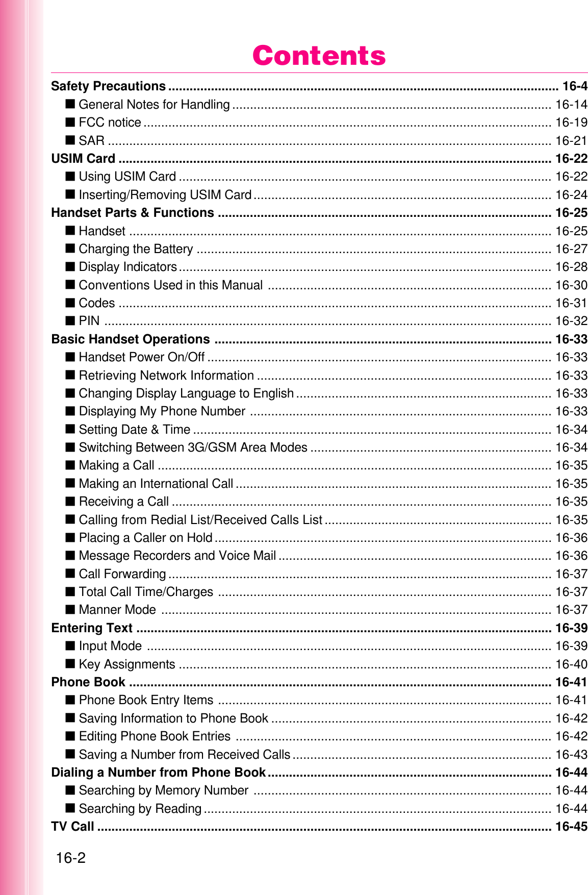 16-2Safety Precautions .............................................................................................................. 16-4عGeneral Notes for Handling .......................................................................................... 16-14عFCC notice ................................................................................................................... 16-19عSAR ............................................................................................................................. 16-21USIM Card .......................................................................................................................... 16-22عUsing USIM Card ......................................................................................................... 16-22عInserting/Removing USIM Card.................................................................................... 16-24Handset Parts &amp; Functions .............................................................................................. 16-25عHandset ....................................................................................................................... 16-25عCharging the Battery .................................................................................................... 16-27عDisplay Indicators......................................................................................................... 16-28عConventions Used in this Manual ................................................................................ 16-30عCodes .......................................................................................................................... 16-31عPIN .............................................................................................................................. 16-32Basic Handset Operations ............................................................................................... 16-33عHandset Power On/Off ................................................................................................. 16-33عRetrieving Network Information ................................................................................... 16-33عChanging Display Language to English ........................................................................ 16-33عDisplaying My Phone Number ..................................................................................... 16-33عSetting Date &amp; Time ..................................................................................................... 16-34عSwitching Between 3G/GSM Area Modes .................................................................... 16-34عMaking a Call ............................................................................................................... 16-35عMaking an International Call ......................................................................................... 16-35عReceiving a Call ........................................................................................................... 16-35عCalling from Redial List/Received Calls List ................................................................ 16-35عPlacing a Caller on Hold............................................................................................... 16-36عMessage Recorders and Voice Mail ............................................................................. 16-36عCall Forwarding ............................................................................................................ 16-37عTotal Call Time/Charges .............................................................................................. 16-37عManner Mode .............................................................................................................. 16-37Entering Text ..................................................................................................................... 16-39عInput Mode .................................................................................................................. 16-39عKey Assignments ......................................................................................................... 16-40Phone Book ....................................................................................................................... 16-41عPhone Book Entry Items .............................................................................................. 16-41عSaving Information to Phone Book ............................................................................... 16-42عEditing Phone Book Entries ......................................................................................... 16-42عSaving a Number from Received Calls......................................................................... 16-43Dialing a Number from Phone Book................................................................................ 16-44عSearching by Memory Number .................................................................................... 16-44عSearching by Reading.................................................................................................. 16-44TV Call ................................................................................................................................ 16-45Contents