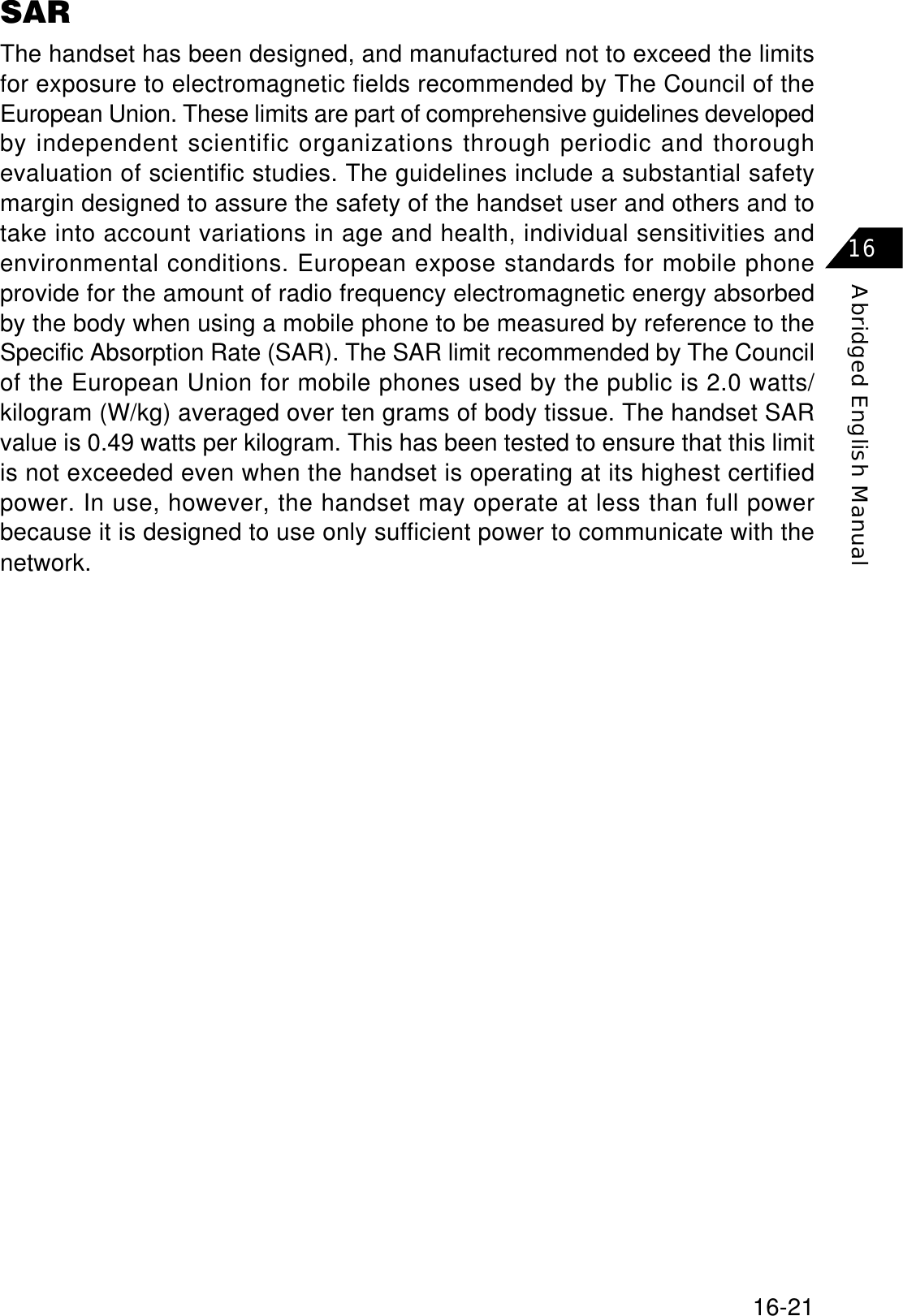 16-21Abridged English Manual16SARThe handset has been designed, and manufactured not to exceed the limitsfor exposure to electromagnetic fields recommended by The Council of theEuropean Union. These limits are part of comprehensive guidelines developedby independent scientific organizations through periodic and thoroughevaluation of scientific studies. The guidelines include a substantial safetymargin designed to assure the safety of the handset user and others and totake into account variations in age and health, individual sensitivities andenvironmental conditions. European expose standards for mobile phoneprovide for the amount of radio frequency electromagnetic energy absorbedby the body when using a mobile phone to be measured by reference to theSpecific Absorption Rate (SAR). The SAR limit recommended by The Councilof the European Union for mobile phones used by the public is 2.0 watts/kilogram (W/kg) averaged over ten grams of body tissue. The handset SARvalue is 0.49 watts per kilogram. This has been tested to ensure that this limitis not exceeded even when the handset is operating at its highest certifiedpower. In use, however, the handset may operate at less than full powerbecause it is designed to use only sufficient power to communicate with thenetwork.